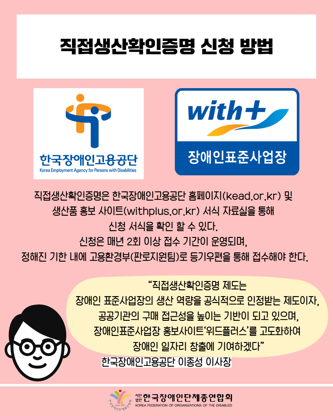  직접생산확인증명 신청 방법 / 사진첨부: 한국장애인고용공단 마크 / 사진첨부: 장애인표준사업장 마크 / 직접생산확인증명은 한국장애인고용공단 홈페이지(kead.or.kr) 및  생산품 홍보 사이트(withplus.or.kr) 서식 자료실을 통해  신청 서식을 확인 할 수 있다.  신청은 매년 2회 이상 접수 기간이 운영되며,  정해진 기한 내에 고용환경부(판로지원팀)로 등기우편을 통해 접수해야 한다. / “직접생산확인증명 제도는  장애인 표준사업장의 생산 역량을 공식적으로 인정받는 제도이자,  공공기관의 구매 접근성을 높이는 기반이 되고 있으며, 장애인표준사업장 홍보사이트‘위드플러스’를 고도화하여  장애인 일자리 창출에 기여하겠다” / 한국장애인고용공단 이종성 이사장 / 한국장애인단체총연합회 