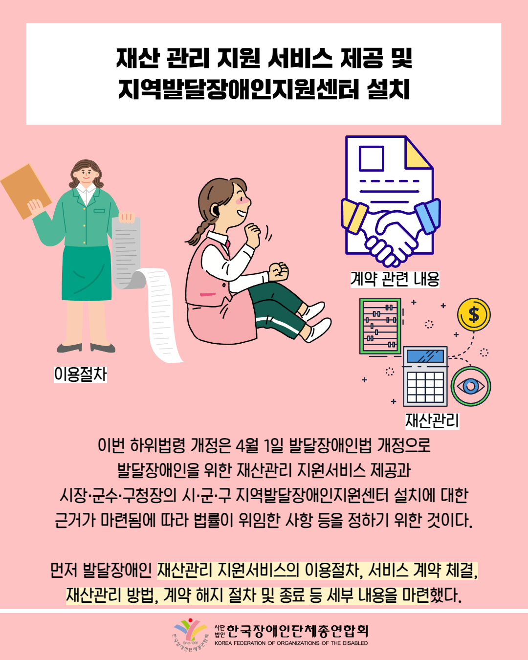 재산 관리 지원 서비스 제공 및 지역발달장애인지원센터 설치 / 그림첨부: 서류를 들고 있는 여성(이용절차) / 그림 첨부: 고등학생 여성 / 그림첨부: 서류, 악수 (계약 관련 내용) / 그림첨부: 계산기, 주판(재산관리) / 이번 하위법령 개정은 4월 1일 발달장애인법 개정으로 발달장애인을 위한 재산관리 지원서비스 제공과 시장·군수·구청장의 시·군·구 지역발달장애인지원센터 설치에 대한 근거가 마련됨에 따라 법률이 위임한 사항 등을 정하기 위한 것이다. / 먼저 발달장애인 재산관리 지원서비스의 이용절차, 서비스 계약 체결, 재산관리 방법, 계약 해지 절차 및 종료 등 세부 내용을 마련했다. / 한국장애인단체총연합회