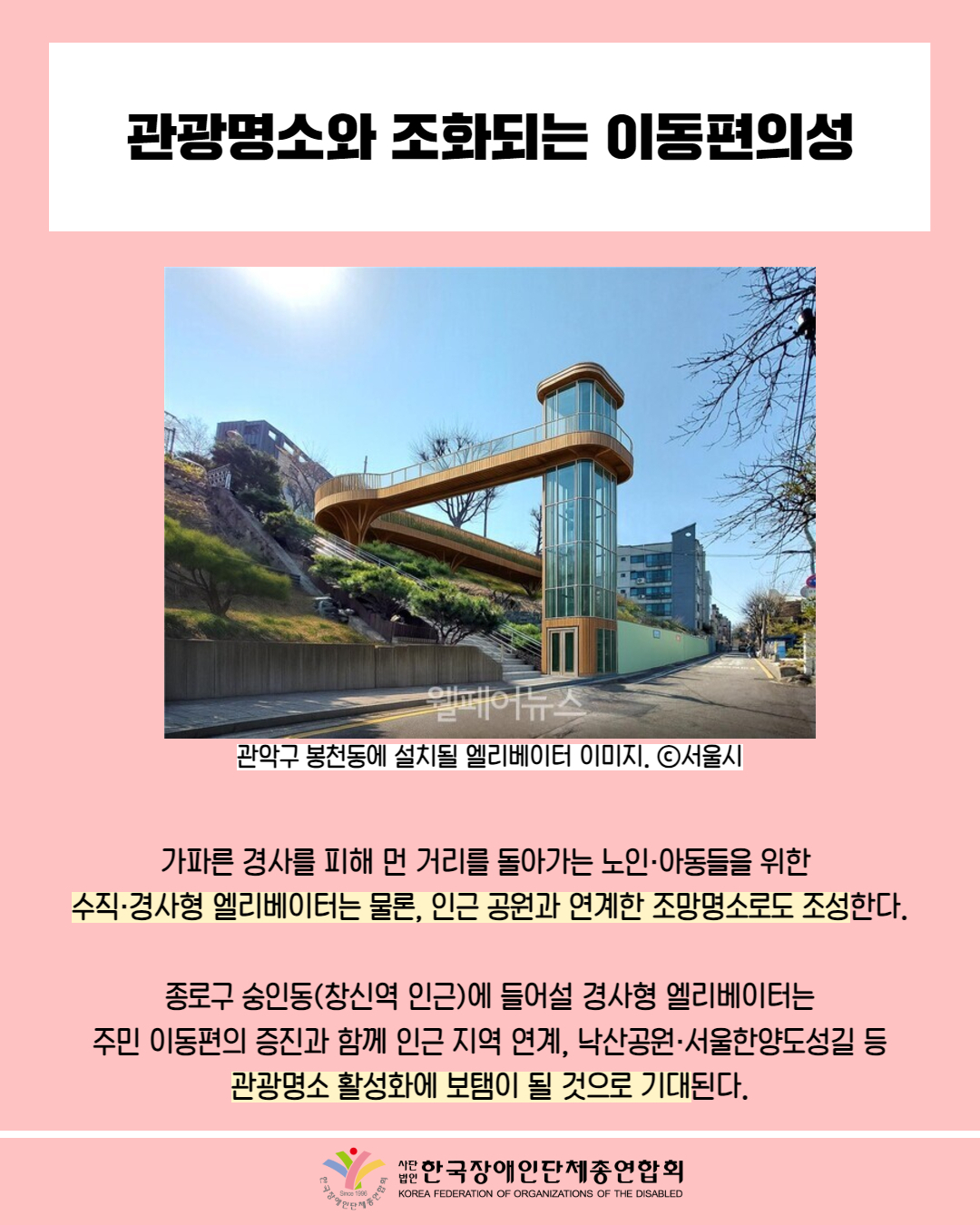 관광명소와 조화되는 이동편의성 / 사진 첨부: 관악구 봉천동에 설치될 엘리베이터 이미지. ⓒ서울시 / 가파른 경사를 피해 먼 거리를 돌아가는 노인·아동들을 위한 수직·경사형 엘리베이터는 물론, 인근 공원과 연계한 조망명소로도 조성한다. / 종로구 숭인동(창신역 인근)에 들어설 경사형 엘리베이터는 주민 이동편의 증진과 함께 인근 지역 연계, 낙산공원·서울한양도성길 등 관광명소 활성화에 보탬이 될 것으로 기대된다. / 한국장애인단체총연맹