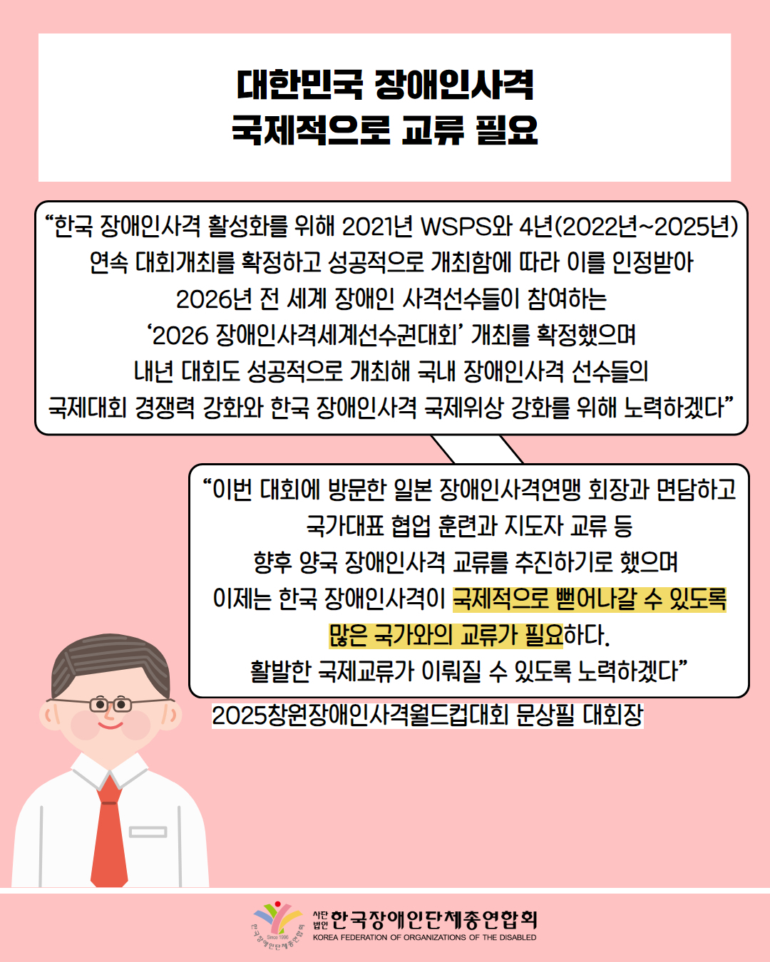  대한민국 장애인사격 국제적으로 교류 필요 / “한국 장애인사격 활성화를 위해 2021년 WSPS와 4년(2022년~2025년) 연속 대회개최를 확정하고 성공적으로 개최함에 따라 이를 인정받아 2026년 전세계 장애인 사격선수들이 참여하는 '2026 장애인사격세계선수권대회' 개최를 확정했으며 내년 대회도 성공적으로 개최해 국내 장애인사격 선수들의 국제대회 경쟁력 강화와 한국 장애인사격 국제위상 강화를 위해 노력하겠다” / “이번 대회에 방문한 일본 장애인사격연맹 회장과 면담하고 국가대표 협업 훈련과 지도자 교류 등 향후 양국 장애인사격 교류를 추진하기로 했으며 이제는 한국 장애인사격이 국제적으로 뻗어나갈 수 있도록 많은 국가와의 교류가 필요하다. 활발한 국제교류가 이뤄질 수 있도록 노력하겠다” / 2025창원장애인사격월드컵대회 문상필 대회장 / 한국장애인단체총연합회