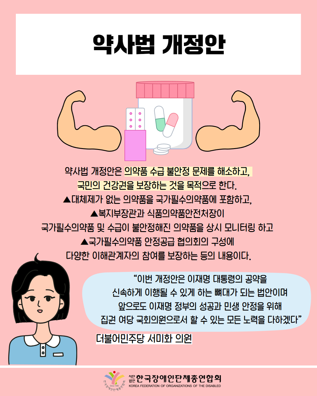  약사법 개정안 / 약사법 개정안은 의약품 수급 불안정 문제를 해소하고, 국민의 건강권을 보장하는 것을 목적으로 한다. ▲대체제가 없는 의약품을 국가필수의약품에 포함하고, ▲복지부장관과 식품의약품안전처장이 국가필수의약품 및 수급이 불안정해진 의약품을 상시 모니터링 하고 ▲국가필수의약품 안정공급 협의회의 구성에 다양한 이해관계자의 참여를 보장하는 등의 내용이다. / “이번 개정안은 이재명 대통령의 공약을 신속하게 이행될 수 있게 하는 뼈대가 되는 법안이며 앞으로도 이재명 정부의 성공과 민생 안정을 위해 집권 여당 국회의원으로서 할 수 있는 모든 노력을 다하겠다” / 더불어민주당 서미화 의원 / 한국장애인단체총연합회