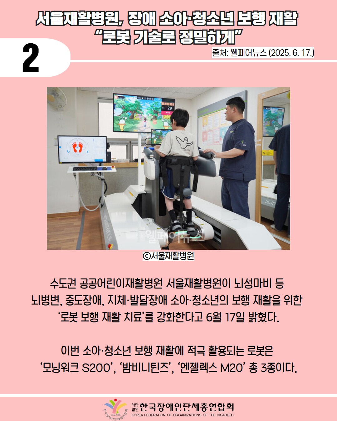 2 / 서울재활병원, 장애 소아청소년 보행 재활 "로봇기술로 정밀하게" / 출처: 웰페어뉴스 (2025. 6. 17.) / 사진 첨부: 서울시 재활병원 걷기 재활 / ⓒ서울재활병원 /수도권 공공어린이재활병원 서울재활병원이 뇌성마비 등 뇌병변, 중도장애, 지체·발달장애 소아·청소년의 보행 재활을 위한 '로봇 보행 재활 치료'를 강화한다고 6월 17일 밝혔다. / 이번 소아·청소년 보행 재활에 적극 활용되는 로봇은 '모닝워크 S200', '밤비니틴즈', '엔젤렉스 M2O' 총 3종이다. / 한국장애인단체총연합회