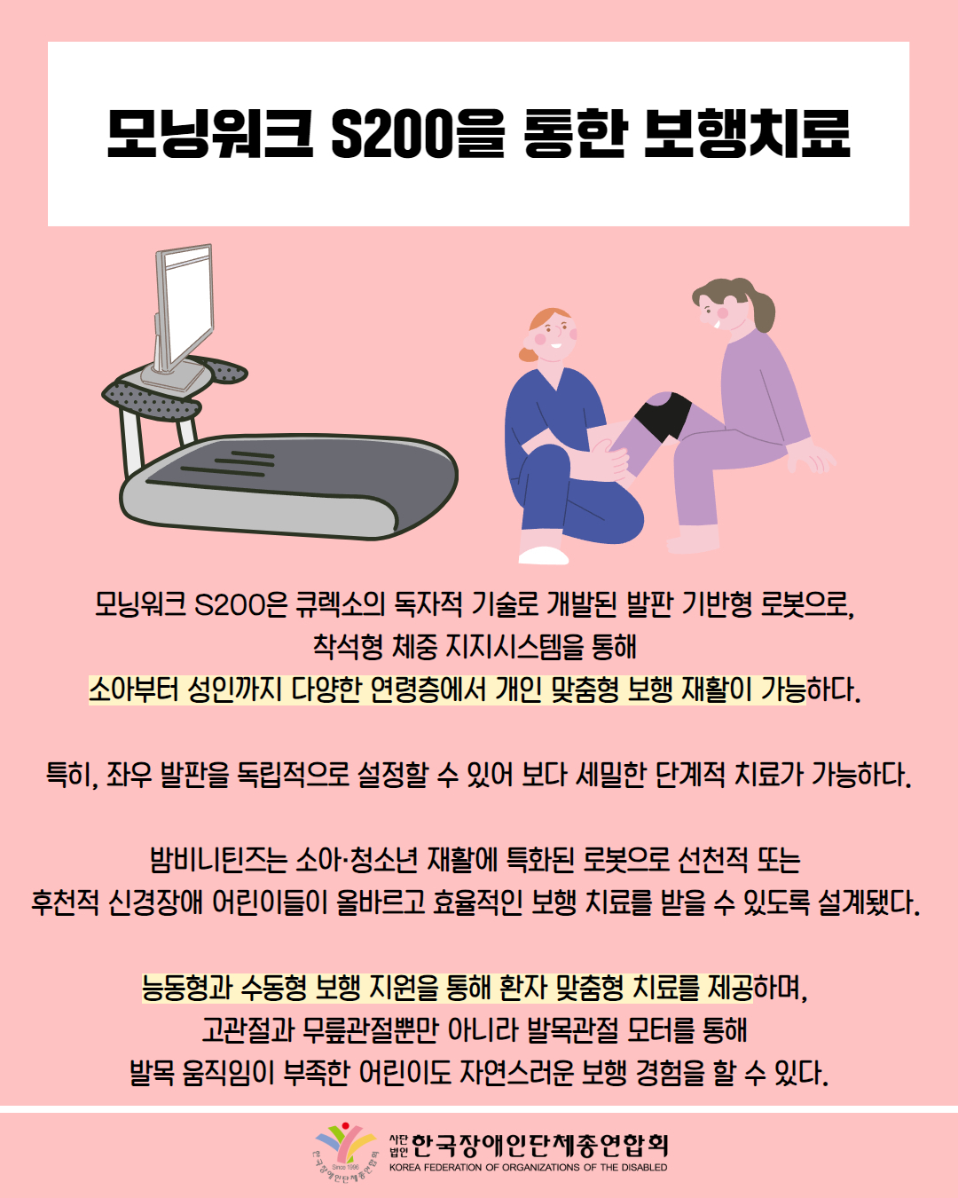 모닝워크 S200을 통한 보행치료 / 그림 첨부: 런닝머신 /  그림첨부: 환자를 보는 물리치료사 / 모닝워크 S200은 큐렉소의 독자적 기술로 개발된 발판 기반형 로봇으로, 착석형 체중 지지시스템을 통해 소아부터 성인까지 다양한 연령층에서 개인 맞춤형 보행 재활이 가능하다. / 특히, 좌우 발판을 독립적으로 설정할 수 있어 보다 세밀한 단계적 치료가 가능하다. / 밤비니틴즈는 소아·청소년 재활에 특화된 로봇으로 선천적 또는 후천적 신경장애 어린이들이 올바르고 효율적인 보행 치료를 받을 수 있도록 설계됐다. / 능동형과 수동형 보행 지원을 통해 환자 맞춤형 치료를 제공하며, 고관절과 무릎관절뿐만 아니라 발목관절 모터를 통해 발목 움직임이 부족한 어린이도 자연스러운 보행 경험을 할 수 있다. / 한국장애인단체총연합회