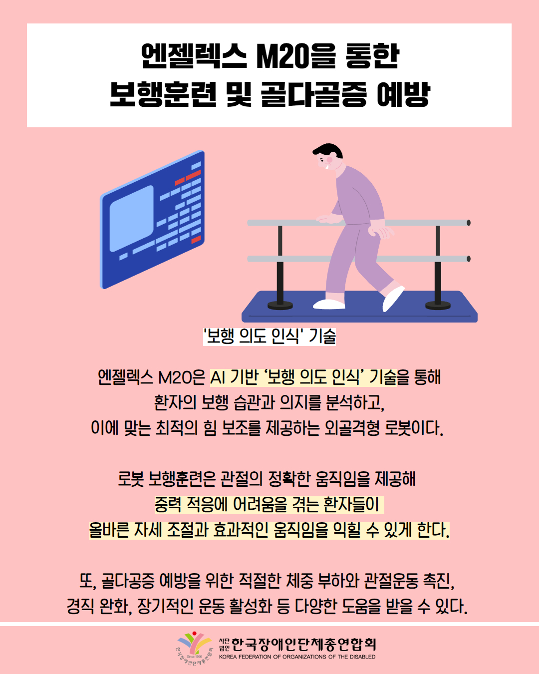 엔젤렉스 M20을 통한 보행훈련 및 골다골증 예방 / 그림 첨부: 보행 연습을 하는 남자('보행 의도 인식' 기술) / 엔젤렉스 M20은 AI 기반 '보행 의도 인식' 기술을 통해 환자의 보행 습관과 의지를 분석하고, 이에 맞는 최적의 힘 보조를 제공하는 외골격형 로봇이다. / 로봇 보행훈련은 관절의 정확한 움직임을 제공해 중력 적응에 어려움을 겪는 환자들이 올바른 자세 조절과 효과적인 움직임을 익힐 수 있게 한다. / 또, 골다공증 예방을 위한 적절한 체중 부하와 관절운동 촉진, 경직 완화, 장기적인 운동 활성화 등 다양한 도움을 받을 수 있다. / 한국장애인단체총연합회