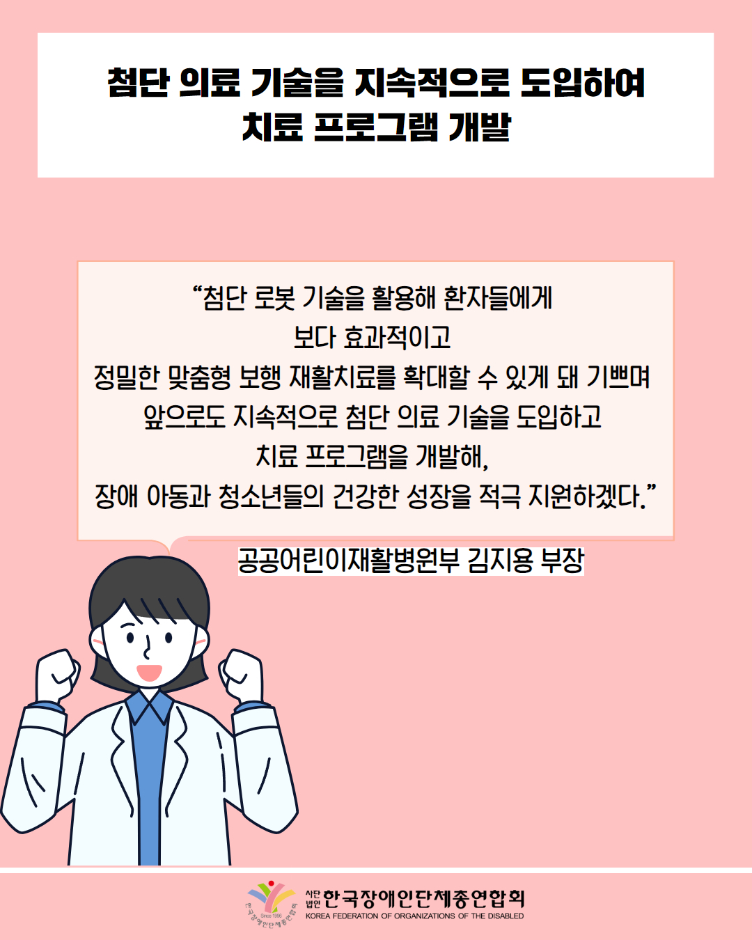 첨단 의료 기술을 지속적으로 도입하여 치료 프로그램 개발 / “첨단 로봇 기술을 활용해 환자들에게 보다 효과적이고 정밀한 맞춤형 보행 재활치료를 확대할 수 있게 돼 기쁘며 앞으로도 지속적으로 첨단 의료 기술을 도입하고 치료 프로그램을 개발해, 장애 아동과 청소년들의 건강한 성장을 적극 지원하겠다.” / 공공어린이재활병원부 김지용 부장 / 한국장애인단체총연합회