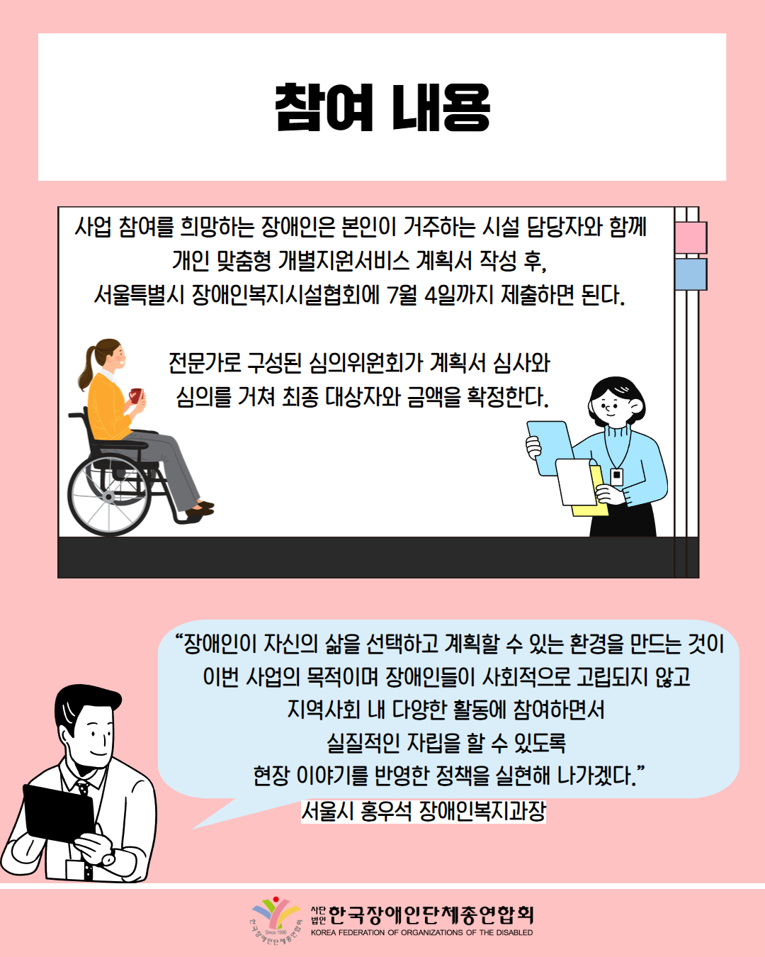  참여 내용 / 사업 참여를 희망하는 장애인은 본인이 거주하는 시설 담당자와 함께 개인 맞춤형 개별지원서비스 계획서 작성 후, 서울특별시 장애인복지시설협회에 7월 4일까지 제출하면 된다. / 전문가로 구성된 심의위원회가 계획서 심사와 심의를 거쳐 최종 대상자와 금액을 확정한다. / “장애인이 자신의 삶을 선택하고 계획할 수 있는 환경을 만드는 것이 이번 사업의 목적이며 장애인들이 사회적으로 고립되지 않고 지역사회 내 다양한 활동에 참여하면서 실질적인 자립을 할 수 있도록 현장 이야기를 반영한 정책을 실현해 나가겠다.” / 서울시 홍우석 장애인복지과장 / 한국장애인단체총연합회 