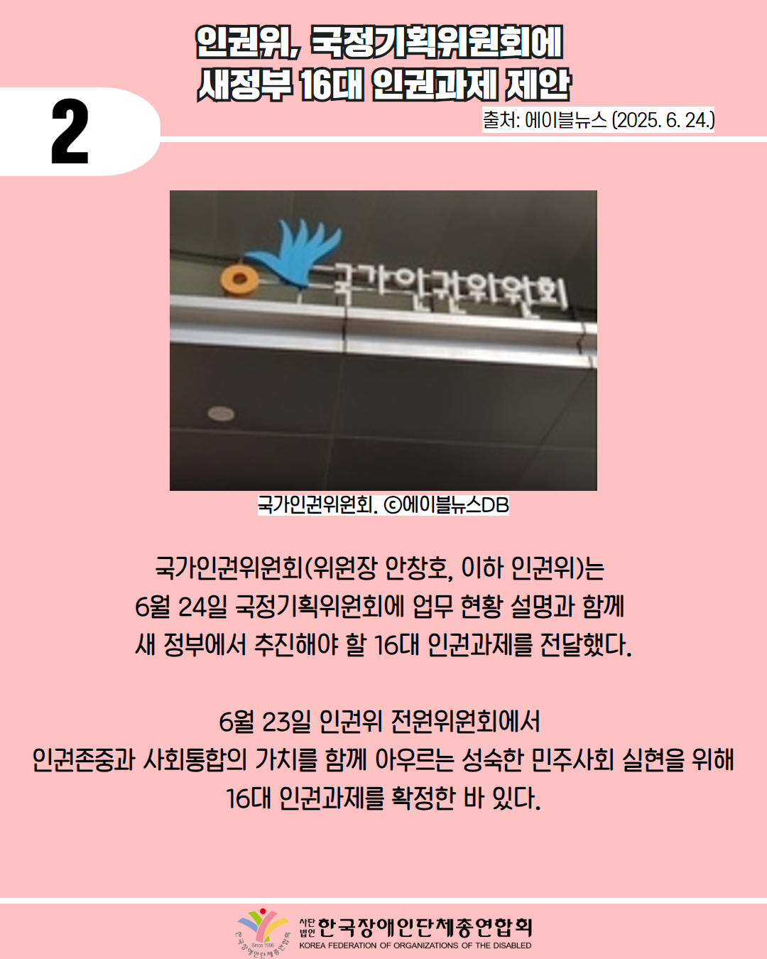 2 / 인권위, 국정기획위원회에 새정부 16대 인권과제 제안  / 출처: 에이블뉴스 (2025. 6. 24.) / 사진첨부: 국가인권위원회. ⓒ에이블뉴스DB / 국가인권위원회(위원장 안창호, 이하 인권위)는 6월 24일 국정기획위원회에 업무 현황 설명과 함께 새 정부에서 추진해야 할 16대 인권과제를 전달했다. / 6월 23일 인권위 전원위원회에서 인권존중과 사회통합의 가치를 함께 아우르는 성숙한 민주사회 실현을 위해 16대 인권과제를 확정한 바 있다. / 한국장애인단체총연합회