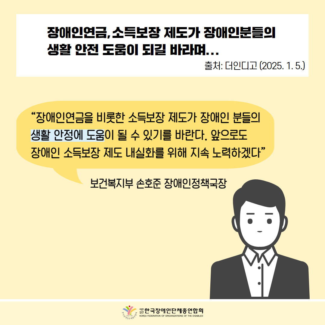  장애인연금, 소득보장 제도가 장애인분들의 생활안전 도움이 되길 바라며... 출처: 더인디고 (2025. 1. 5.) /  "장애인연금을 비롯한 소득보장 제도가 장애인 분들의 생활안정에 도움이 될 수 있기를 바란다. 앞으로도 장애인 소득보장제도 내실화를 위해 지속 노력하겠다” 보건복지부 손호준 장애인정책국장 / 한국장애인단체총연합회  
