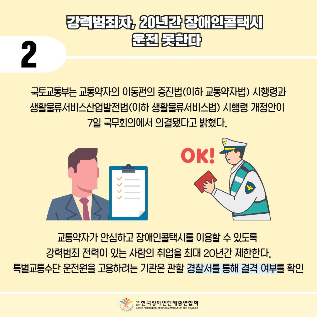 2 / 강력범죄자, 20년간 장애인콜택시 운전 못한다 / 국토교통부는 교통약자의 이동편의 증진법(이하 교통약자법) 시행령과 생활물류서비스산업발전법(이하 생활물류서비스법) 시행령 개정안이 7일 국무회의에서 의결됐다고 밝혔다. / 그림첨부: 서류 체크리스트, 경찰 OK! 표시 / 교통약자가 안심하고 장애인콜택시를 이용할 수 있도록 강력범죄 전력이 있는 사람의 취업을 최대 20년간 제한한다. 특별교통수단 운전원을 고용하려는 기관은 관할 경찰서를 통해 결격 여부를 확인 / 한국장애인단체총연합회