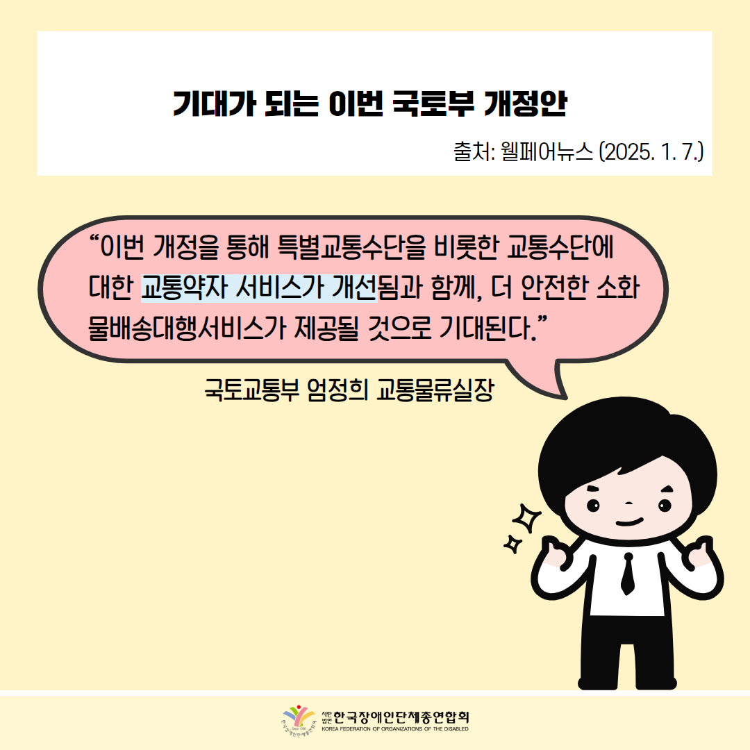 기대가 되는 이번 국토부 개정안 출처: 웰페어뉴스 (2025. 1. 7.) / “이번 개정을 통해 특별교통수단을 비롯한 교통수단에 대한 교통약자 서비스가 개선됨과 함께, 더 안전한 소화 물배송대행서비스가 제공될 것으로 기대된다.” / 국토교통부 엄정희 교통물류실장 / 한국장애인단체총연합회