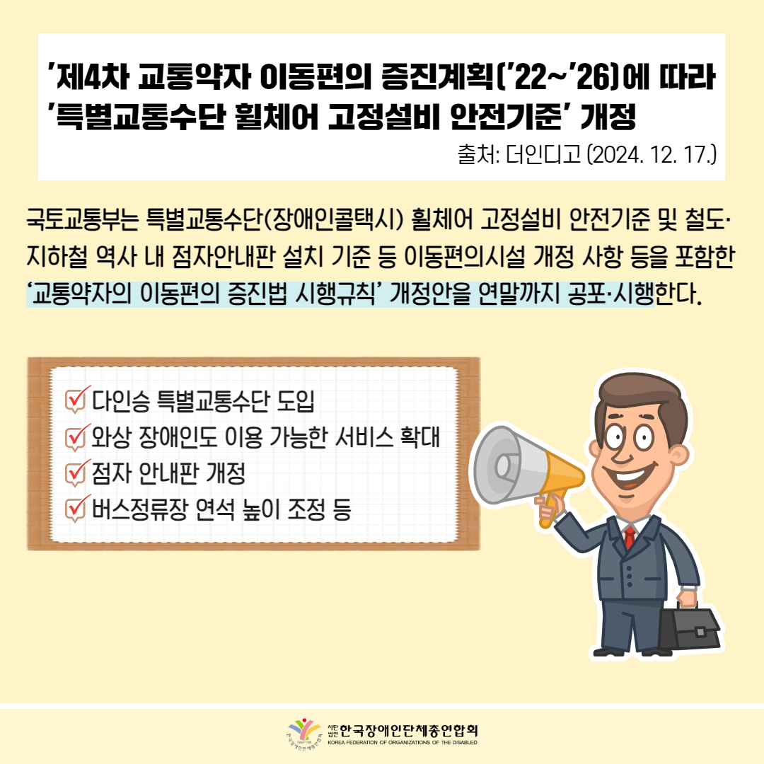  '제4차 교통약자 이동편의 증진계획('22~26]에 따라 ‘특별교통수단 휠체어 고정설비 안전기준' 개정 출처: 더인디고 (2024. 12. 17.) / 국토교통부는 특별교통수단(장애인콜택시) 휠체어 고정설비 안전기준 및 철도· 지하철 역사 내 점자안내판 설치 기준 등 이동편의시설 개정 사항 등을 포함한 ‘교통약자의 이동편의 증진법 시행규칙' 개정안을 연말까지 공포·시행한다. / √ 다인승 특별교통수단 도입 √ 와상 장애인도 이용 가능한 서비스 확대 √ 점자 안내판 개정 √ 버스정류장 연석 높이 조정 등 / 한국장애인단체총연합회