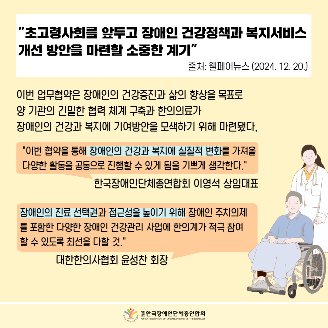  "초고령사회를 앞두고 장애인 건강정책과 복지서비스 개선 방안을 마련할 소중한 계기" 출처: 웰페어뉴스 (2024. 12. 20.) / 이번 업무협약은 장애인의 건강증진과 삶의 향상을 목표로 양기관의 긴밀한 협력 체계 구축과 한의의료가 장애인의 건강과 복지에 기여방안을 모색하기 위해 마련됐다. / "이번 협약을 통해 장애인의 건강과 복지에 실질적 변화를 가져올 다양한 활동을 공동으로 진행할 수 있게 됨을 기쁘게 생각한다." 한국장애인단체총연합회 이영석 상임대표 / 장애인의 진료 선택권과 접근성을 높이기 위해 장애인 주치의제 를 포함한 다양한 장애인 건강관리 사업에 한의계가 적극 참여 할 수 있도록 최선을 다할 것." 대한한의사협회 윤성찬 회장 / 한국장애인단체총연합회