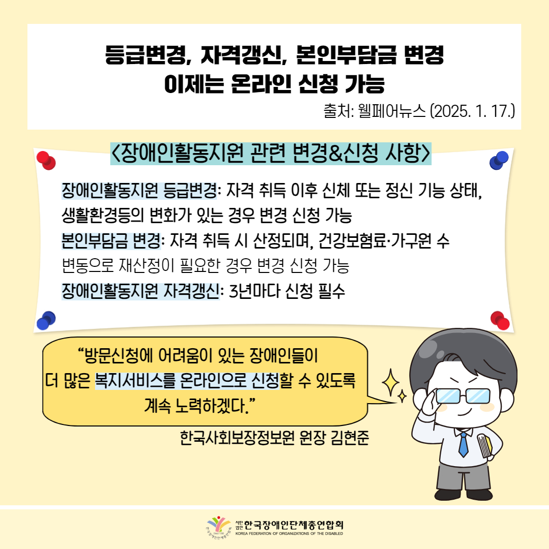  등급변경, 자격갱신, 본인부담금 변경 이제는 온라인 신청 가능 / 출처: 웰페어뉴스 (2025. 1. 17.) / <장애인활동지원 관련 변경&신청 사항〉 장애인활동지원 등급변경: 자격 취득 이후 신체 또는 정신 기능 상태, 생활환경의 변화가 있는 경우 변경 신청 가능 본인부담금 변경: 자격 취득 시 산정되며, 건강보험료·가구원 수 변동으로 재산정이 필요한 경우 변경 신청 가능 장애인활동지원 자격갱신: 3년마다 신청 필수 / "방문신청에 어려움이 있는 장애인들이 더 많은 복지서비스를 온라인으로 신청할 수 있도록 계속 노력하겠다.” / 한국사회보장정보원 원장 김현준 / 한국장애인단체총연합회