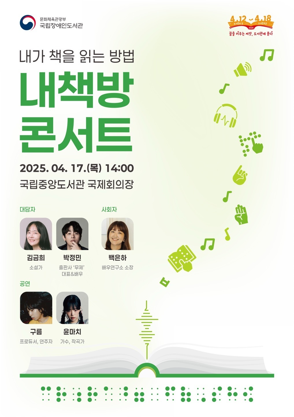 문화체육관광부 국립장애인도서관 내가 책을 읽는 방법 내책방 콘서트 2025.04. 17.() 14:00 국립중앙도서관 국제회의장 대담자 사회자 김금희 박정민 백은하 소설가 출판사 '무제' 대표&배우 배우연구소 소장 공연 구름 윤마치 프로듀서, 연주자 가수, 작곡가 ... ... 4.12-4.18 도서관의 날 도서관주간 2025 꿈을 키우는 씨앗, 도서관에 묻다 Л