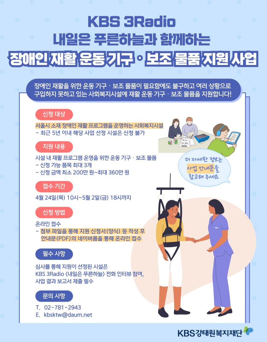  KBS 3Radio 내일은 푸른하늘과 함께하는 장애인 재활 운동 기구· 보조 물품 지원 사업 장애인재활을 위한 운동기구 · 보조 물품이 필요함에도 불구하고 여러 상황으로 구입하지 못하고 있는 사회복지시설에 재활운동기구 · 보조 물품을 지원합니다! 신청 대상 서울시 소재 장애인 재활프로그램을 운영하는 사회복지시설 - 최근 5년 이내 해당 사업 선정 시설은 신청 불가 지원내용 시설 내 재활프로그램 운영을 위한 운동기구 · 보조 물품 더 자세한 정보는 -신청 가능 품목 최대 3개 사업 안내문을 -신청금액 최소 200만원~최대 360만원 접수기간 4월 24일(목) 10시~5월 2일(금) 18시까지 신청 방법 온라인 접수 - 첨부 파일을 통해 지원 신청서(양식) 등 작성 후 안내문(PDF)의 네이버폼을 통해 온라인 접수 필수사항 심사를 통해 지원이 선정된 시설은 KBS 3Radio <내일은 푸른하늘> 전화 인터뷰 참여, 사업 결과보고서 제출 필수 문의사항 T. 02-781-2943 E. kbsktw@daum.net 참고해주세요 KBS강태원복지재단