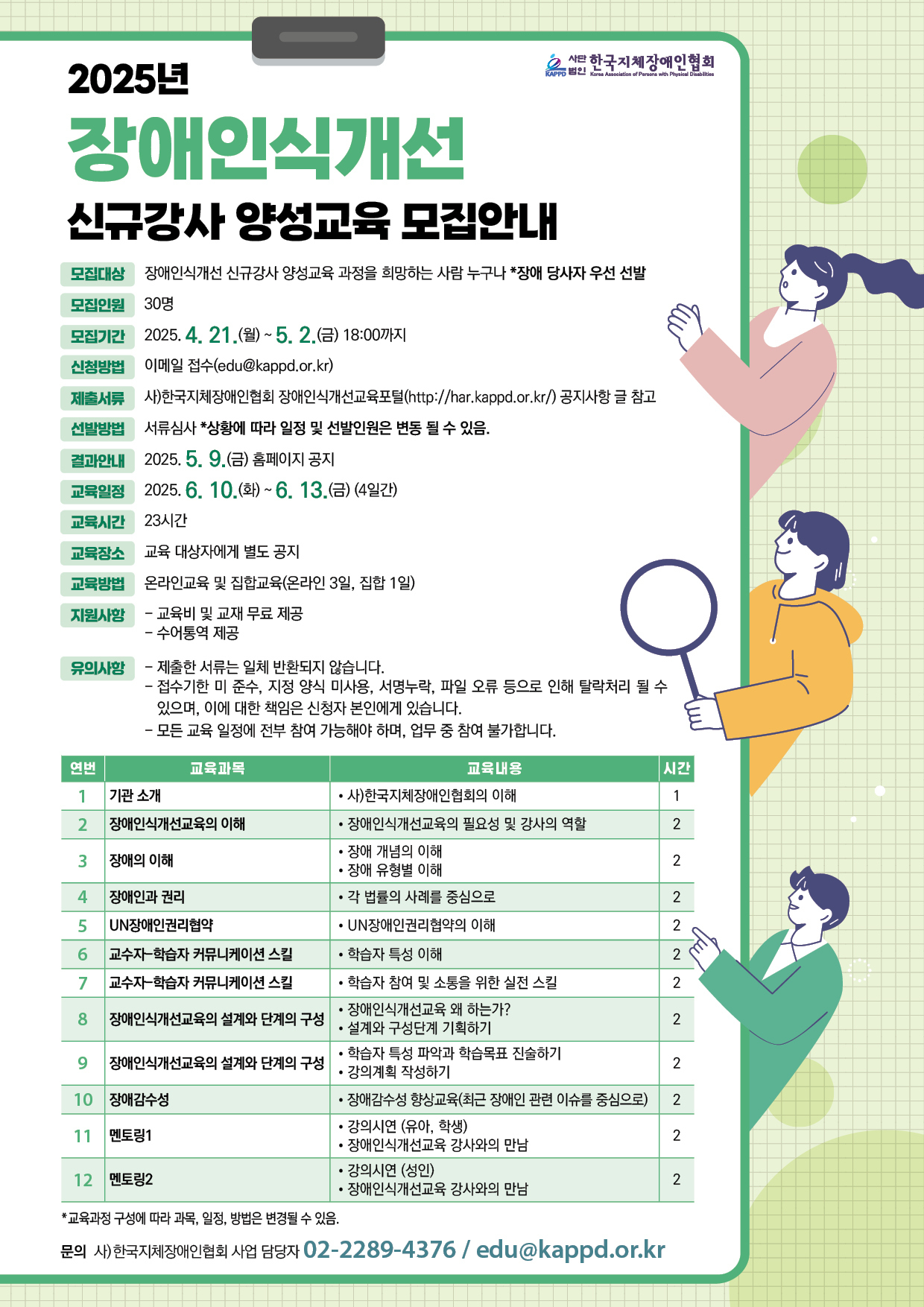  2025년 장애인식개선 KAPPO! 2사단 한국지체장애인협회 Korea Association of Persons with Physical Disabilities 신규강사 양성교육 모집안내 모집대상 장애인식개선 신규강사 양성교육 과정을 희망하는 사람 누구나 *장애 당사자 우선 선발 모집인원 30명 모집기간 2025. 4. 21.(월) ~ 5. 2.(금) 18:00까지 신청방법 이메일 접수(edu@kappd.or.kr) 제출서류사)한국지체장애인협회 장애인식개선교육포털(http://har.kappd.or.kr/) 공지사항 글 참고 선발방법 서류심사 *상황에 따라 일정 및 선발인원은 변동 될 수 있음. 결과안내 2025. 5. 9.(금) 홈페이지 공지 교육일정 2025. 6. 10.(화) ~ 6. 13.(금) (4일간) 교육시간 23시간 교육장소 교육 대상자에게 별도 공지 교육방법 온라인교육 및 집합교육(온라인 3일, 집합 1일) 지원사항 •교육비 및 교재 무료제공 유의사항 -수어통역 제공 - 제출한 서류는 일체 반환되지 않습니다. - 접수기한 미 준수, 지정 양식 미사용, 서명누락, 파일 오류 등으로 인해 탈락처리 될 수 있으며, 이에 대한 책임은 신청자 본인에게 있습니다. - 모든 교육 일정에 전부 참여 가능해야 하며, 업무 중 참여 불가합니다. 연번 교육과목 교육내용 시간 1 기관소개 •사)한국지체장애인협회의 이해 1 2 장애인식개선교육의 이해 •장애인식개선교육의 필요성 및 강사의 역할 2 •장애 개념의 이해 3 장애의 이해 2 •장애 유형별 이해 4 장애인과 권리 • 각 법률의 사례를 중심으로 5 UN장애인권리협약 •UN장애인권리협약의 이해 6 교수-학습자 커뮤니케이션 스킬 • 학습자 특성 이해 7 교수-학습자 커뮤니케이션 스킬 • 학습자 참여 및 소통을 위한 실전 스킬 222 2 • 장애인식개선교육 왜 하는가? 8 장애인식개선교육의 설계와 단계의 구성 2 •설계와 구성단계 기획하기 학습자 특성 파악과 학습목표 진술하기 9 장애인식개선교육의 설계와 단계의 구성 2 •강의계획 작성하기 10 장애감수성 • 장애감수성 향상교육(최근 장애인 관련 이슈를 중심으로) 2 11 멘토링1 • 강의시연 (유아, 학생) 2 • 장애인식개선교육 강사와의 만남 •강의시연 (성인) 12 멘토링2 2 • 장애인식개선교육 강사와의 만남 *교육과정 구성에 따라 과목, 일정, 방법은 변경될 수 있음. 문의 사)한국지체장애인협회 사업 담당자 02-2289-4376 / edu@kappd.or.kr