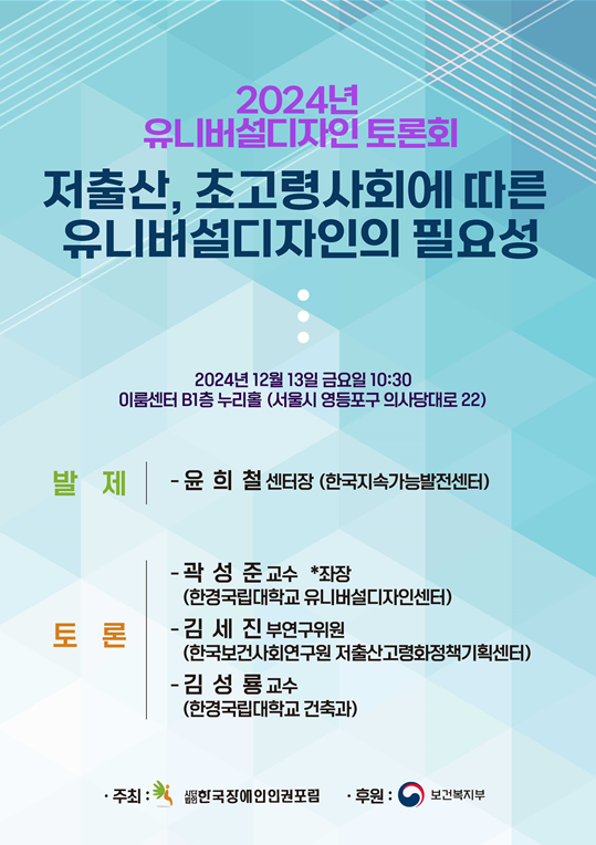 2024년 유니버설디자인 토론회 저출산, 초고령사회에 따른 유니버설디자인의 필요성 / 2024년 12월 13일 금요일 10:30 이룸센터 B1층 누리홀(서울시 영등포구 의사당대로 22) / 발제: 윤희철 센터장(한국지속가능발전센터) / 토론: 곽성준 교수(좌장-한경국립대학교 유니버설디자인센터), 김세진 부연구위원(한국보건사회연구원 저출산고령화정책기획센터), 김성룡 교수(한경국립대학교 건축과) / 주최: 한국장애인인권포럼 / 후원: 보건복지부