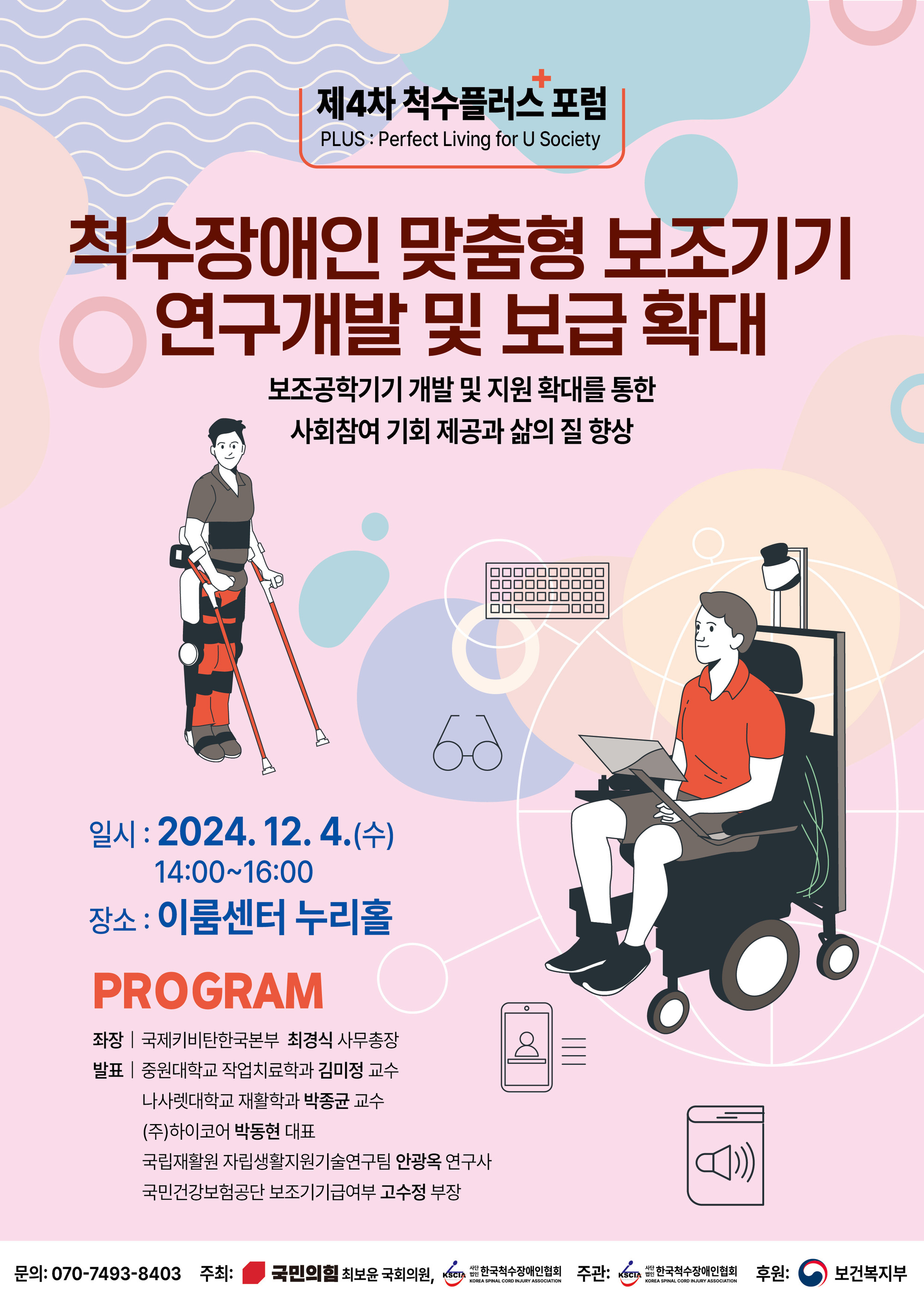 [제4차 척수플러스 포럼] 척수장애인 맞춤형 보조기기 연구개발 및 보급 확대 - 보조공학기기 개발 및 지원 확대를 통한 사회참여 기회제공과 삶의 질 향상/ 일시: 2024.12.4.(수) 14:00~16:00 / 장소: 이룸센터 누리홀/ PROGRAM 좌장: 국제키비탄한국본부 최경식 사무총장, 발표: 중원대학교 작업치료학과 김미정 교수, 나사렛대학교 재활학과 박종균 교수, (주)하이코어 박동현 대표, 국립재활원 자립생활지원기술연구팀 안광옥 연구사, 국민건강보험공단 보조기기급여부 고수정 부장