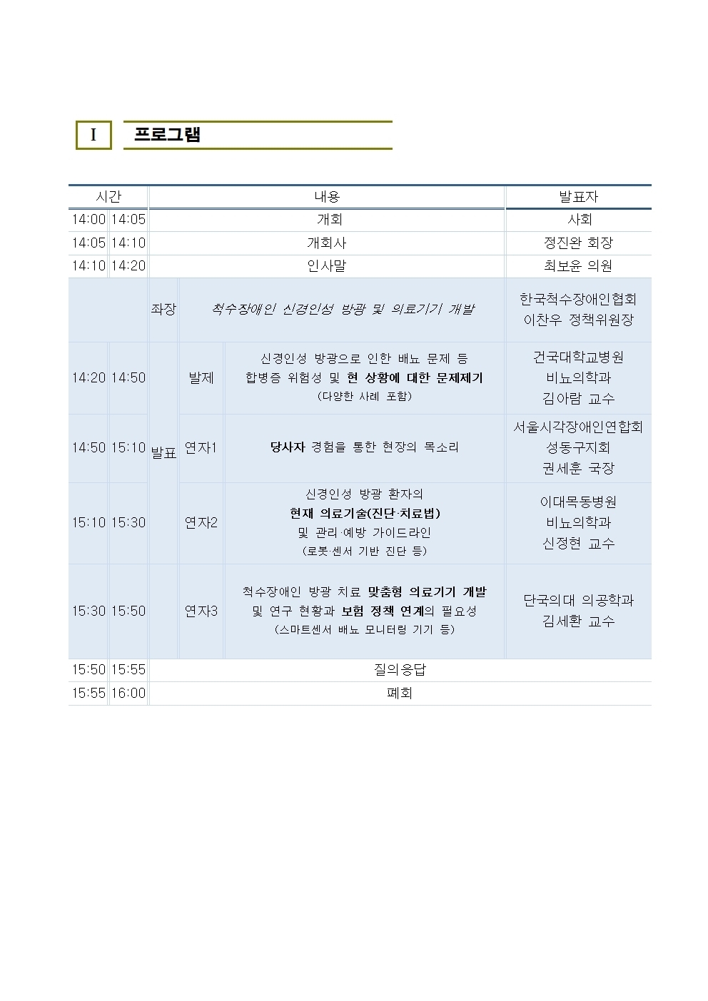 I 프로그램 시간 14:00 14:05 14:05 14:10 14:10 14:20 내용 개회 개회사 인사말 발표자 사회 정진환 회장 최보윤 의원 좌장 척수장애인 신경인성 방광 및 의료기기 개발 한국척수장애인협회 이찬우 정책위원장 14:20 14:50 발제 신경인성 방광으로 인한 배뇨 문제 등 합병증 위험성 및 현 상황에 대한 문제제기 (다양한 사례 포함) 14:50 15:10 발표 연자1 당사자 경험을 통한 현장의 목소리 15:10 15:30 연자2 신경인성 방광 환자의 현재 의료기술(진단·치료법) 및 관리·예방 가이드라인 (로봇·센서 기반 진단 등) 건국대학교병원 비뇨의학과 김아람 교수 서울시각장애인연합회 성동구지회 권세훈 국장 이대목동병원 비뇨의학과 신정현 교수 15:30 15:50 연자3 15:50 15:55 15:55 16:00 척수장애인 방광 치료 맞춤형 의료기기 개발 및 연구 현황과 보험 정책 연계의 필요성 (스마트센서 배뇨 모니터링 기기 등) 질의응답 단국의대 의공학과 김세환 교수 폐회