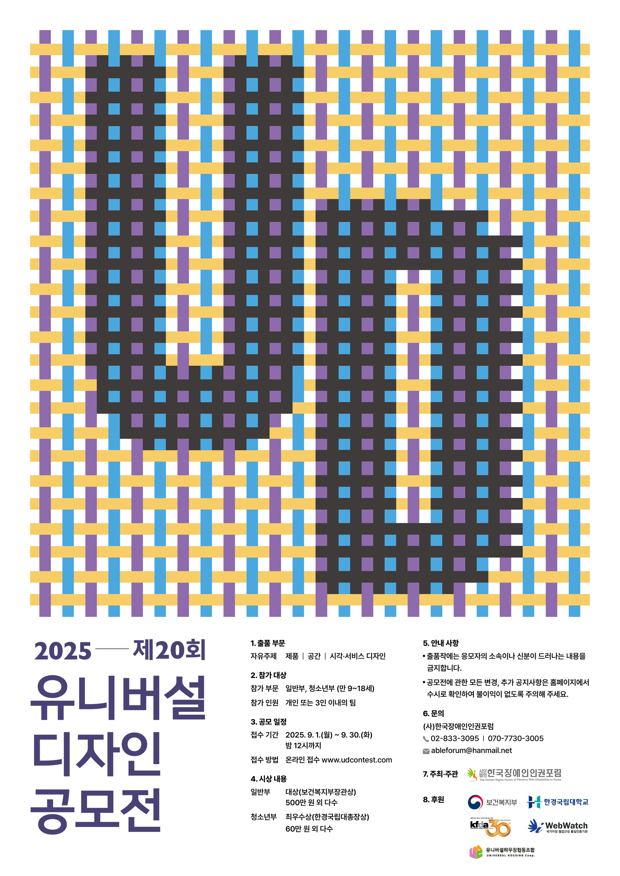 2025—||202| 유니버설 1. 출품 부문 자유주제 제품 |공간 |시각·서비스 디자인 2. 참가 대상 참가 부문 일반부, 청소년부 (만 9~18세) 참가 인원 개인 또는 3인 이내의 팀 3. 공모 일정 5. 안내 사항 ·출품작에는 응모자의 소속이나 신분이 드러나는 내용을 금지합니다. • 공모전에 관한 모든 변경, 추가 공지사항은 홈페이지에서 수시로 확인하여 불이익이 없도록 주의해 주세요. 6. 문의 (사)한국장애인인권포럼 02-833-3095 | 070-7730-3005 ableforum@hanmail.net 한국장애인인권포럼 The Human Rights Forum of Persons With Disabilities in Korea 디자인 접수기간 2025. 9. 1.(월) ~ 9. 30.(화) 밤 12시까지 접수방법 온라인 접수 www.udcontest.com 7. 주최·주관 4. 시상 내용 공모전 일반부 대상(보건복지부장관상) 500만원 외 다수 8. 후원 청소년부 최우수상(한경국립대총장상) 60만원 외 다수 보건복지부 한경국립대학교 함께 만든 30년, 디자인으로 여는 미래 kfda ANNIVERSARY th 30 Korean Federation of Design Associations 1885-2025 **WebWatch 유니버설하우징협동조합 UNIVERSAL HOUSING Coop. 국가지정 웹접근성 품질인증기관