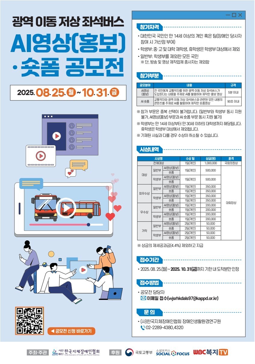  -ᄆx 광역이동저상좌석버스 Al영상(홍보) 숏폼 공모전 2025.08.25.~10.31.0 참가자격 •대한민국 국민인 만 14세 이상의 개인 혹은 팀(장애인 당사자 참여 시 가산점 부여) • 학생부:중·고 및 대학 재학생, 휴학생은 학생부 대상에서 제외 • 일반부: 학생부를 제외한 모든 국민 ※단, 방송 및 영상 제작업체 종사자는 제외함 참가부분 공모분야 내용 규격 A영상 (홍보) 전 국민에게 교통약자를 위한 광역 이동 저상 좌석버스가 도입된다는 내용을 주제로 AI를 활용하여 제작한 홍보 영상 5분 이내 교통약자와 광역이동 저상 좌석버스와 관련된 모든 내용의 콘텐츠를 주제로 AI를 활용하여 제작한 숏폼영상 90초 이내 GOZ ※ 참가 부문은 중복선택이 불가합니다. (일반부와 학생부 동시 지원 불가, 영상(홍보) 부문과 숏폼 부문 동시 지원 불가) ※ 학생부는 만 14세 이상부터 만 30세 이하의 대학생까지 해당됩니다. 휴학생은 학생부 대상에서 제외됩니다. ※기재된 사실과 다를 경우 수상이 취소될 수 있습니다. 시상내역 시상명 수상팀 상금(원) 전체대상 1팀(개인) 1,000,000 훈격 국회의원상 시영상(홍보) 일반부 1팀(개인) 500,000 대상 Al영상(홍보) 학생부 1팀(개인) 500,000 숏폼 A시영상(홍보) 1팀(개인) 350,000 일반부 1팀(개인) 350,000 최우수상 A시영상(홍보) 1팀(개인) 350,000 학생부 1팀(개인) 350,000 대회장상 시영상(홍보) 1팀(개인) 200,000 일반부 숏폼 1팀(개인) 200,000 우수상 시영상(홍보) 1팀(개인) 200,000 학생부 숏폼 1팀(개인) 200,000 [A시영상(홍보) 2팀(개인) 50,000 일반부 2팀(개인) 50,000 가작 A시영상(홍보) 2팀(개인) 50,000 학생부 2팀(개인) 50,000 ※ 상금의 제세공과금(4.4%) 제외하고 지급 접수기간 •2025.08.25.(월)~2025. 10. 31(금)까지 기한내 도착분만 인정 접수방법 •공모전 담당자 이메일 접수(wjsrhkdals97@kappd.or.kr) 문의 •(사)한국지체장애인협회 장애인생활환경연구원 02-2289-4380,4320 ◀ 공모전 신청 바로가기 주최·주관 법인 사단 한국지체장애인협회 소셜포커스 법인 후원 국토교통부 SOCIAL Focus WBC복지