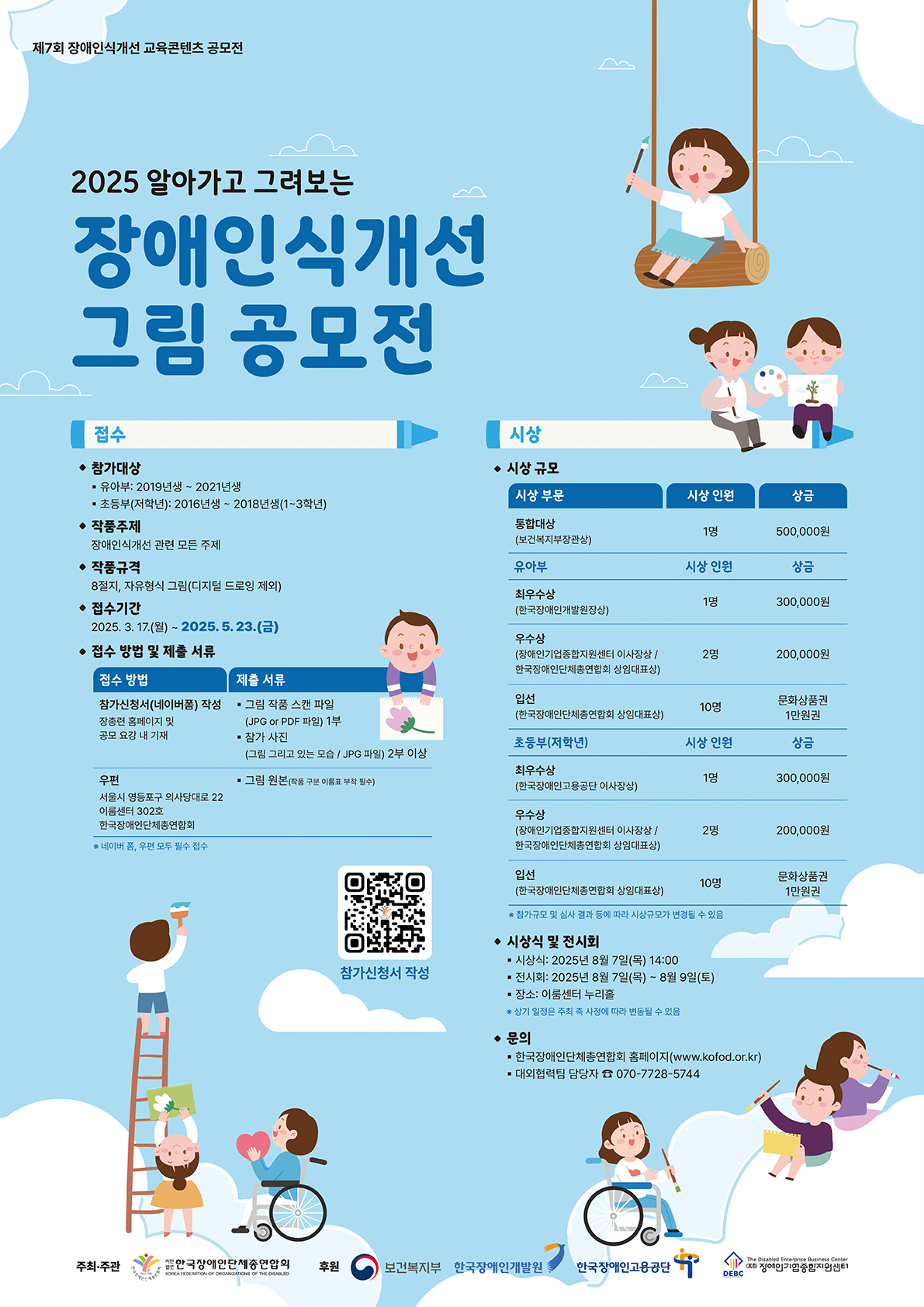 제7회 장애인식개선 교육콘텐츠 공모전   2025 알아가고 그려보는 장애인식개선 그림 공모전  접수 - 참가대상   가. 유아부: 2019년생 ~ 2021년생   나. 초등부(저학년): 2016년생 ~ 2018년생(1~3학년)  - 작품주제: 장애인식개선 관련 모든 주제  - 작품규격: 8절지, 자유형식 그림(디지털 드로잉 제외)  - 접수기간: 2025. 3. 17.(월) ~ 2025. 5. 23.(금)  - 접수 방법 및 제출 서류   가. 참가신청서(네이버 폼) 작성: 장총련 홈페이지 및 공모 요강 내 기재 / 제출서류: 그림 작품 스캔 파일(jpg or pdf 파일) 1부, 참가 사진(그림 그리고 있는 모습 / jpg 파일) 2qn dltkd    나. 우편(서울시 영등포구 의사당대로 22 이룸센터 302호 한국장애인단체총연합회) / 제출서류: 그림 원본(작품 구분 이름표 부착 필수)  ※ 네이버 폼, 우편 모두 필수 접수   참가신청서 qr코드  시상  - 시상규모: 통합 대상(1명, 상금 500,000원), 최우수상(참가대상별 1명, 300,000원), 우수상(참가대상별 2명, 200,000원), 입선(참가대상별 10명 총 20명, 문화상품권 1만원권)   시상식 및 전시회  - 시상식: 2025년 8월 7일(목) 14:00  - 전시회: 2025년 8월 7일(목) ~ 8월 9일(토)  - 장소: 이룸센터 누리홀 ※ 상기 일정은 주최 측 사정에 따라 변동될 수 있음  문의  - 한국장애인단체총연합회 홈페이지(www.kofod.or.kr)  - 대외협력팀 담당자 070-7728-5744  주최주관: 한국장애인단체총연합회 후원: 보건복지부, 한국장애인개발원, 한국장애인고용공단, 장애인기업종합지원센터