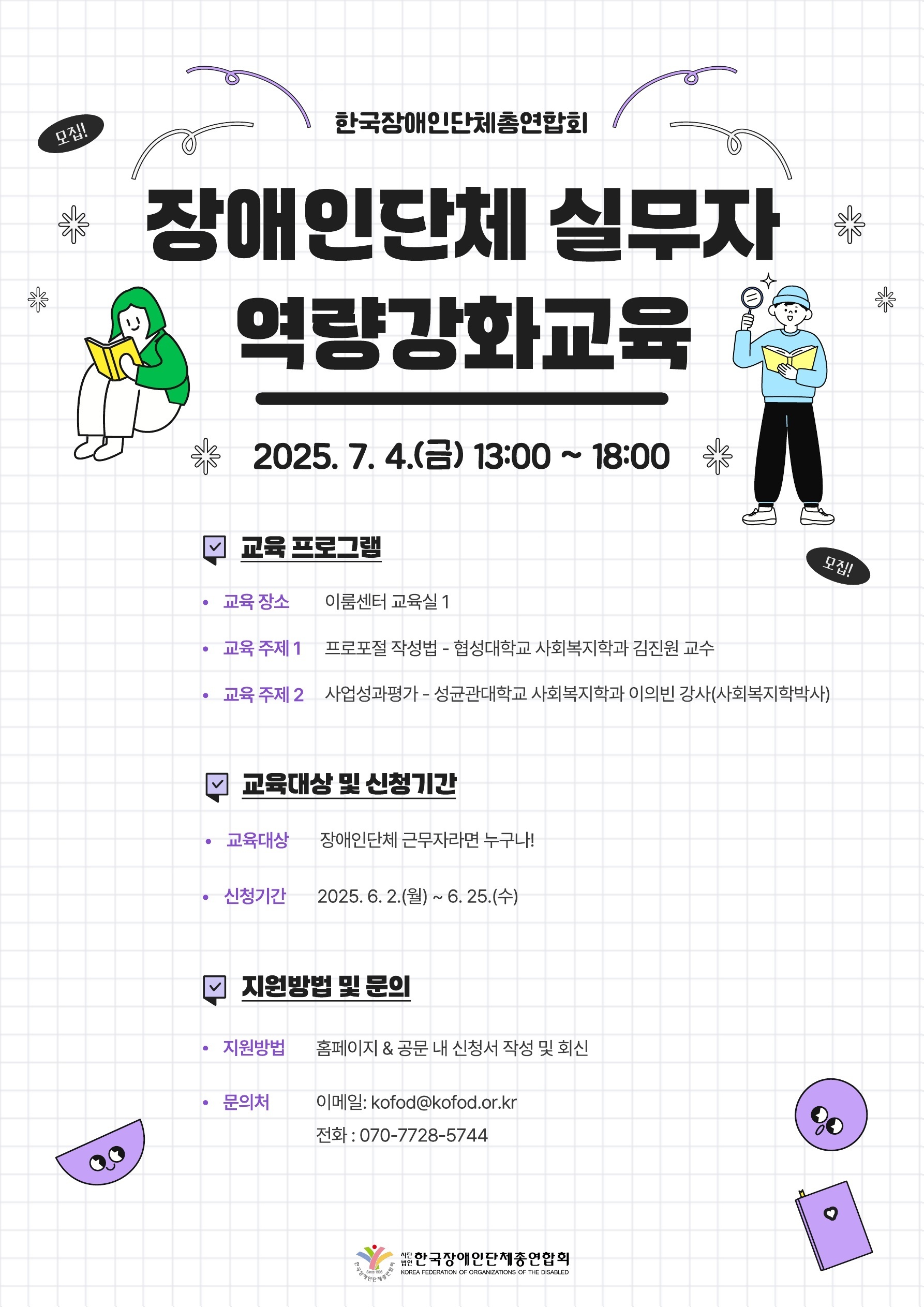 장애인단체 실무자 역량강화교육 / 일시: 2025. 7. 4.(금) 13:00 ~ 18:00 / 교육 프로그램 / 교육 장소: 이룸센터 교육실 1 / 교육주제1: 프로포절 작성법 - 협성대학교 사회복지학과 김진원 교수 / 교육 주제2: 사업성과평가 - 성균관대학교 사회복지학과 이의빈 강사(사회복지학박사) / 교육대상 및 신청기간 / 교육대상: 장애인단체 실무자라면 누구나! / 신청기간: 2025. 6. 2.(월) ~ 6. 25.(수) / 지원방법 및 문의 / 지원방법: 네이버 폼 작성(https://naver.me/Gso8q5di) / 문의처: 이메일: kofod@kofod.or.kr 전화 : 070-7728-5744