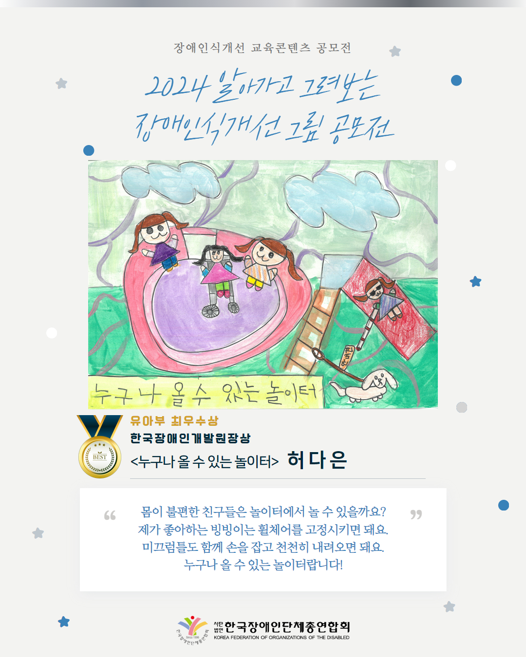 유아부 최우수상 한국장애인개발원장상 <누구나 올 수 있는 놀이터>   허 다 은 몸이 불편한 친구들은 놀이터에서 놀 수 있을까요? 제가 좋아하는 빙빙이는 휠체어를 고정시키면 돼요. 미끄럼틀도 함께 손을 잡고 천천히 내려오면 돼요. 누구나 올 수 있는 놀이터랍니다!