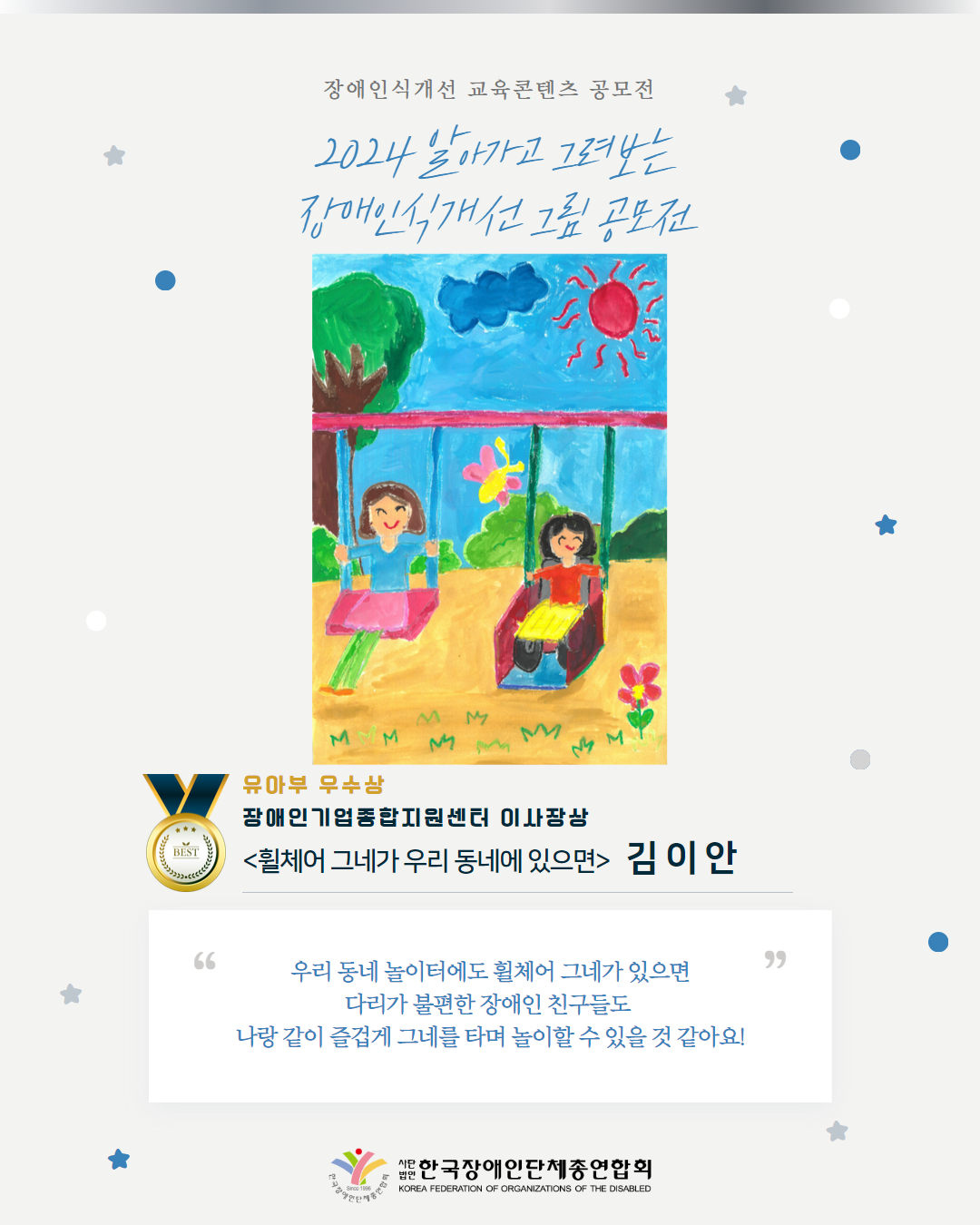 유아부 우수상 장애인기업종합지원센터 이사장상 <휠체어 그네가 우리 동네에 있으면>   김 이 안 우리 동네 놀이터에도 휠체어 그네가 있으면 다리가 불편한 장애인 친구들도  나랑 같이 즐겁게 그네를 타며 놀이할 수 있을 것 같아요!