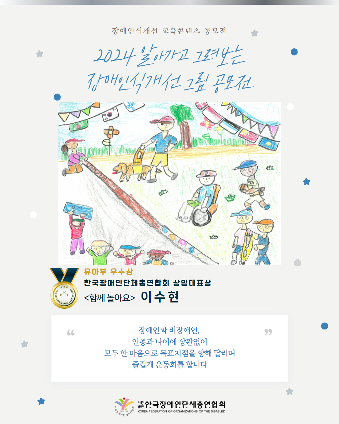 유아부 우수상 한국장애인단체총연합회 상임대표상 <함께 놀아요>   이 수 현 장애인과 비장애인,  인종과 나이에 상관없이 모두 한 마음으로 목표지점을 향해 달리며 즐겁게 운동회를 합니다