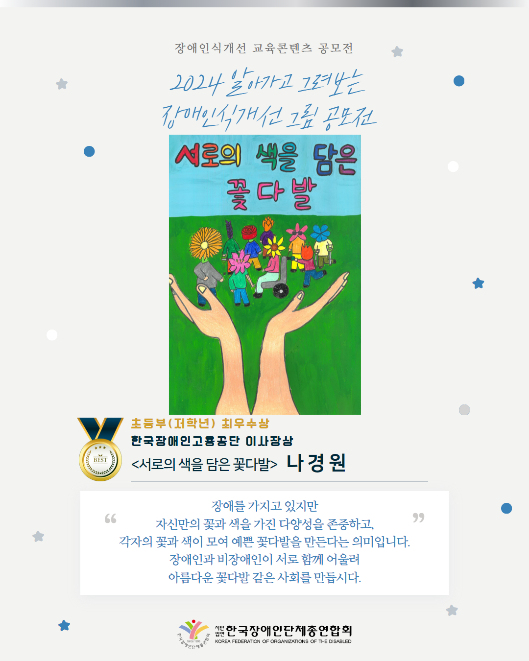 초등부(저학년) 최우수상 한국장애인고용공단 이사장상 <서로의 색을 담은 꽃다발>   나 경 원 장애를 가지고 있지만 자신만의 꽃과 색을 가진 다양성을 존중하고, 각자의 꽃과 색이 모여 예쁜 꽃다발을 만든다는 의미입니다. 장애인과 비장애인이 서로 함께 어울려 아름다운 꽃다발 같은 사회를 만듭시다.