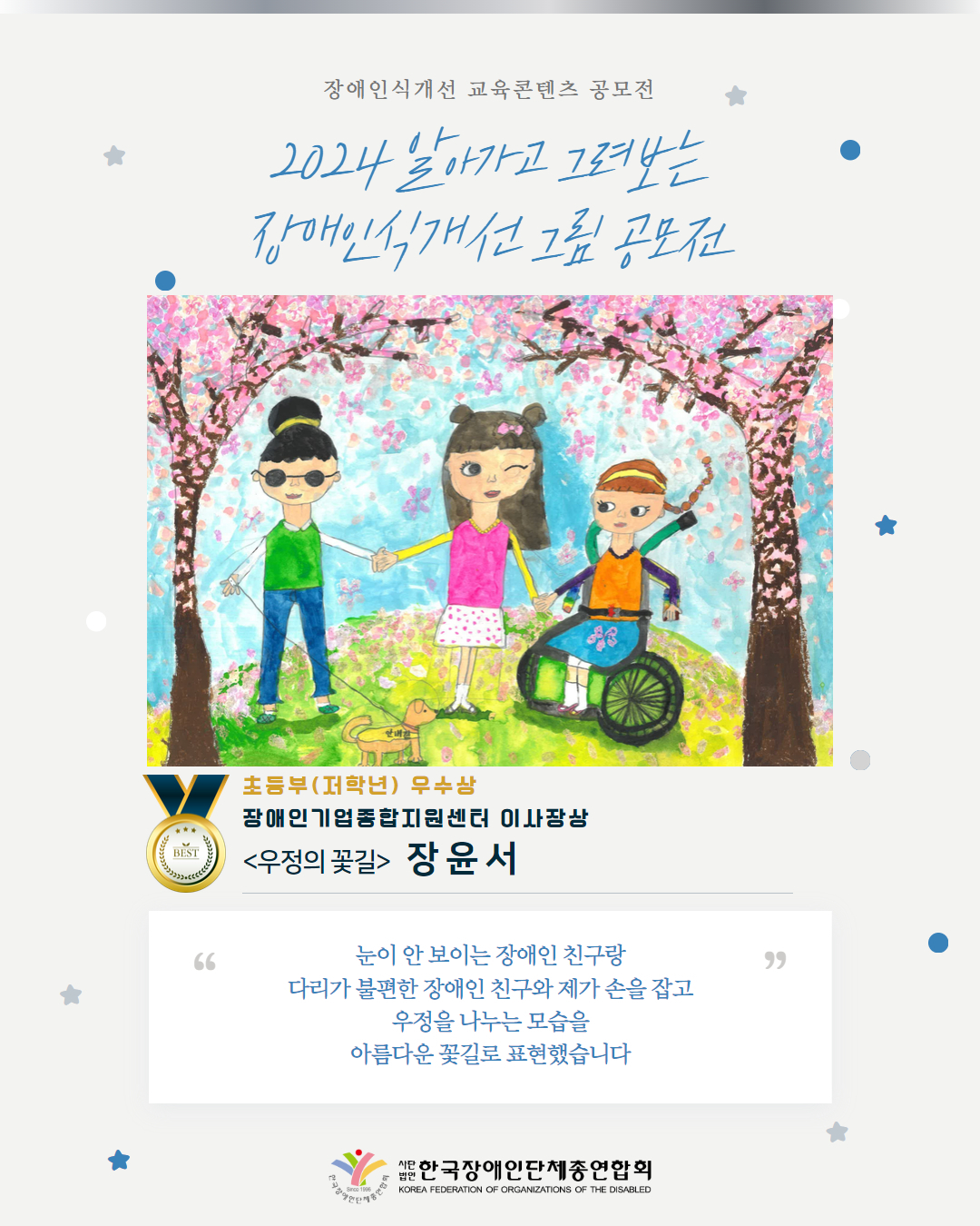 초등부(저학년) 우수상 장애인기업종합지원센터 이사장상 <우정의 꽃길>   장 윤 서 눈이 안 보이는 장애인 친구랑 다리가 불편한 장애인 친구와 제가 손을 잡고 우정을 나누는 모습을 아름다운 꽃길로 표현했습니다