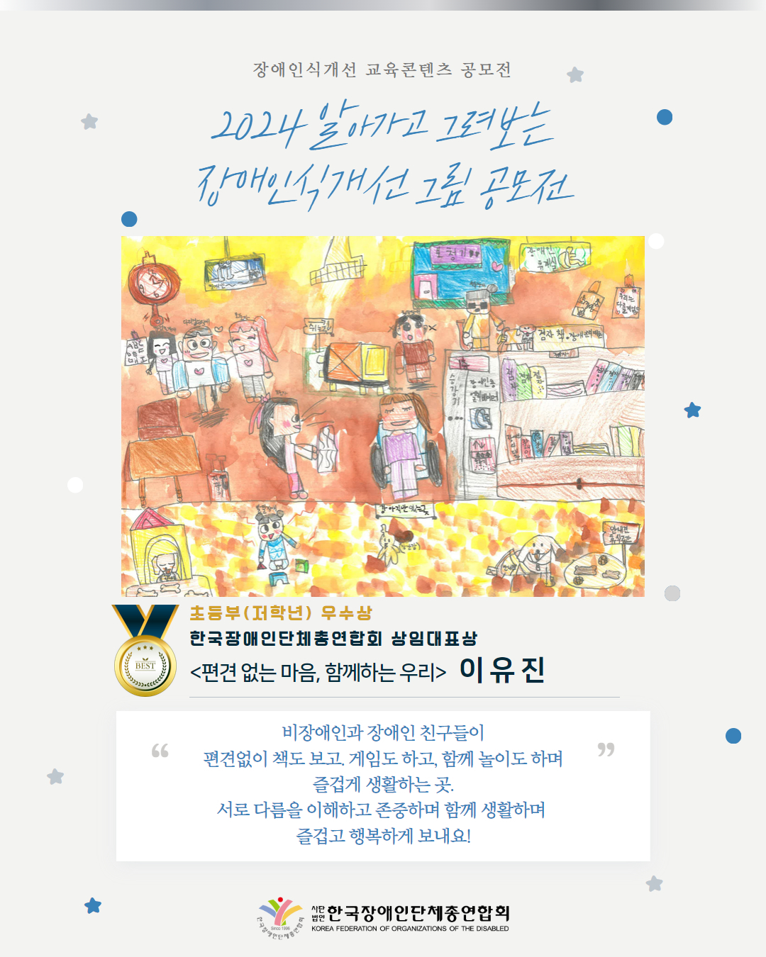 초등부(저학년) 우수상 한국장애인단체총연합회 상임대표상 <편견 없는 마음, 함께하는 우리>   이 유 진 비장애인과 장애인 친구들이 편견없이 책도 보고. 게임도 하고, 함께 놀이도 하며 즐겁게 생활하는 곳. 서로 다름을 이해하고 존중하며 함께 생활하며  즐겁고 행복하게 보내요!