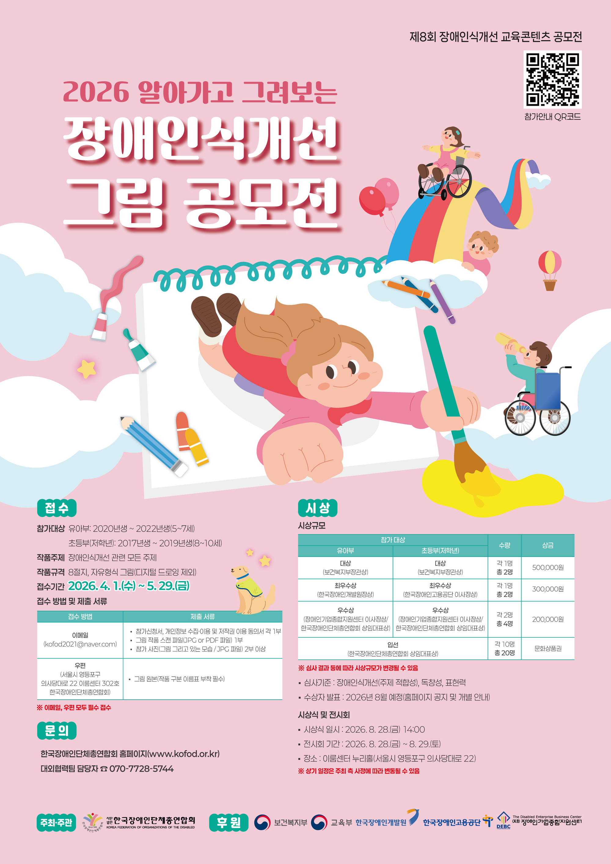 제8회 장애인식개선 교육콘텐츠 공모전 / 2026 알아가고 그려보는 장애인식개선 그림 공모전/ 참가안내QR코드 / 접수 /  참가대상 유아부: 2020년생 ~ 2022년생(5~7세) 초등부(저학년): 2017년생 ~ 2019년생(8~10세) / 작품주제: 장애인식개선 관련 모든 주제 / 작품규격: 8절지, 자유형식 그림(디지털 드로잉 제외) / 접수기간: 2026. 4. 1.(수) ~ 5. 29.(금) / 접수 방법 및 제출 서류 이메일(kofod2021@naver.com) - 참가신청서, 개인정보 수집·이용 및 저작권 이용 동의서 각 1부 - 그림 작품 스캔 파일(JPG or PDF 파일) 1부,  - 참가 사진(그림 그리고 있는 모습 / JPG 파일) 2부 이상 / 우편 (서울시 영등포구 의사당대로 22 이룸센터 302호 한국장애인단체총연합회) - 그림 원본(작품 구분 이름표 부착 필수) /   ※ 이메일, 우편 모두 필수 접수 / 문의 한국장애인단체총연합회 홈페이지(www.kofod.or.kr) 대외협력팀 담당자 070-7728-5744 / 시상규모  참가 대상 수량 상금 유아부 초등부(저학년) 대상 (보건복지부장관상) 대상 (보건복지부장관상) 각 1명 총 2명 500,000원 최우수상 (한국장애인개발원장상) 최우수상 (한국장애인고용공단 이사장상) 각 1명 총 2명 300,000원 우수상 (장애인기업종합지원센터 이사장상 / 한국장애인단체총연합회 상임대표상) 우수상 (장애인기업종합지원센터 이사장상 / 한국장애인단체총연합회 상임대표상) 각 2명 총 4명 200,000원 입선 (한국장애인단체총연합회 상임대표상) 각 10명 총 20명 문화상품권(1만원권) ※ 심사 결과 등에 따라 시상 규모가 변경될 수 있음 / 심사기준: 장애인식개선(주제 적합성), 독창성, 표현력 수상자 발표: 2026년 8월 예정(홈페이지 공지 및 개별 안내) 시상식 및 전시회 - 시상식 일시: 2026. 8. 28.(금) 14:00 - 전시회 기간: 2026. 8. 28.(금) ~ 8. 29.(토) - 장소: 이룸센터 누리홀(서울시 영등포구 의사당대로 22)     ※ 상기 일정은 주최 측 사정에 따라 변동될 수 있음   주최주관 한국장애인단체총연합회 / 후원 보건복지부 교육부 한국장애인개발원 한국장애인고용공단 장애인기업종합지원센터