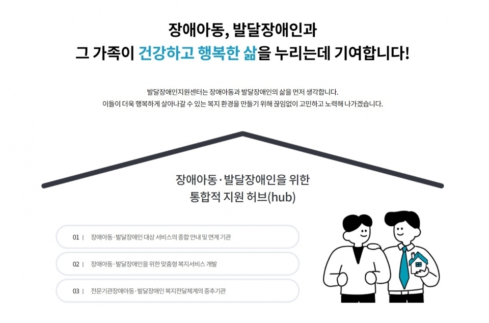 장애아동, 발달장애인과 그 가족이 건강하고 행복한 삶을 누리는데 기여합니다! 장애아동,발달장애인을 위한 통합적 지원 허브 1.장애아동,발달장애인 대상 서비스의 종합안내및연계기관 2.장애아동,발달장애인을 위한 맞춤형 복지서비스 개발 3.전문기관장애아동,발달장애인 복지전달체계의중추기관 / 중앙장애아동발달장애인지원센터  출처 : 소셜포커스(SocialFocus)(http://www.socialfocus.co.kr)