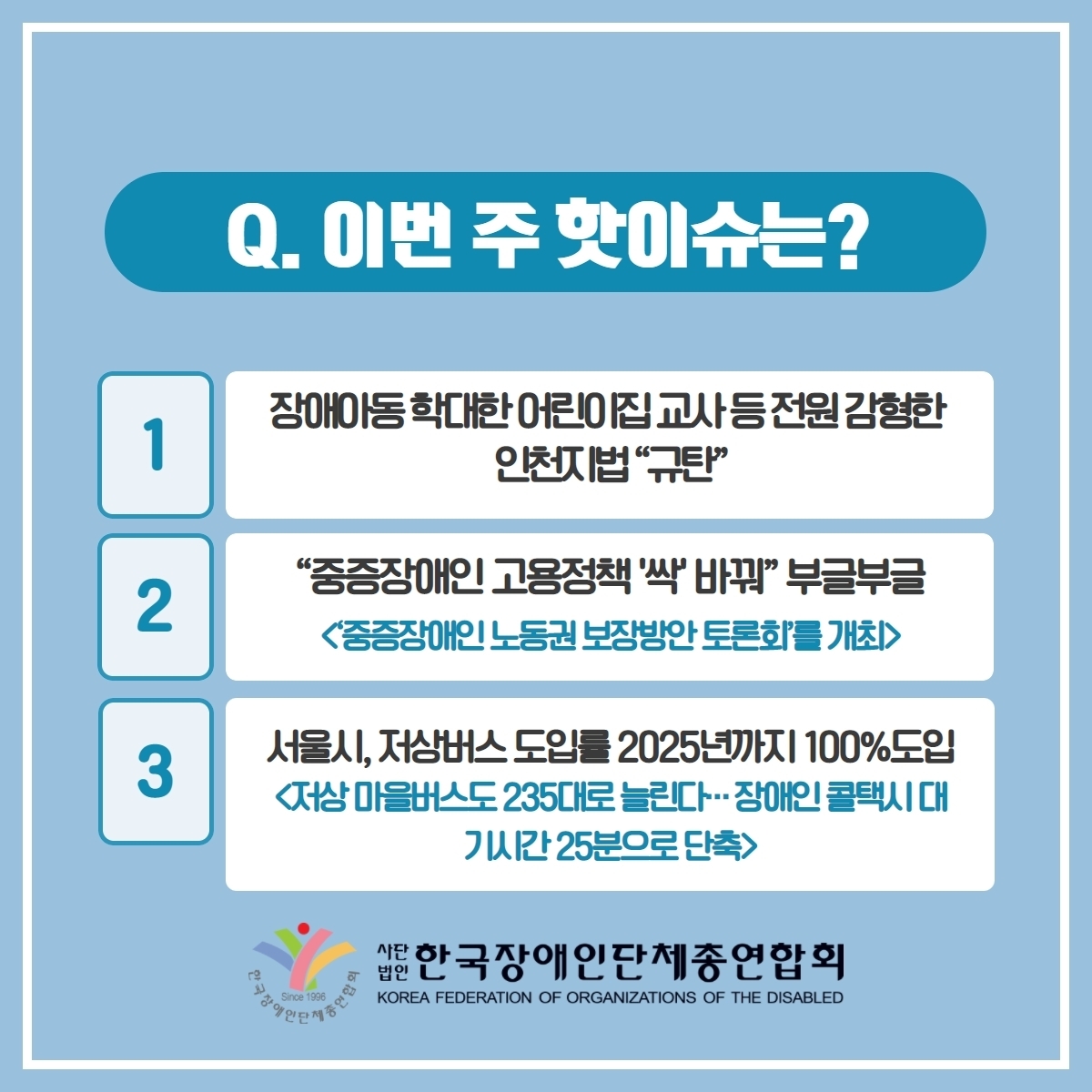 이번 주 핫이슈는? 1. 장애아동확대한 어린이집 교사 등전원 감형한 인전지법 규탄 2. 중증장애인고용정책 싹 바꿔 부글부글<중증장애인 노동권 보장방안 토론회'를 개최> 3.서울시 저상버스 도입을 2025년 가지 100% 도입<저상 마을버스도 235대로 늘린다... 장애인 콜택시 대기시간 25분으로 단축> @장총련