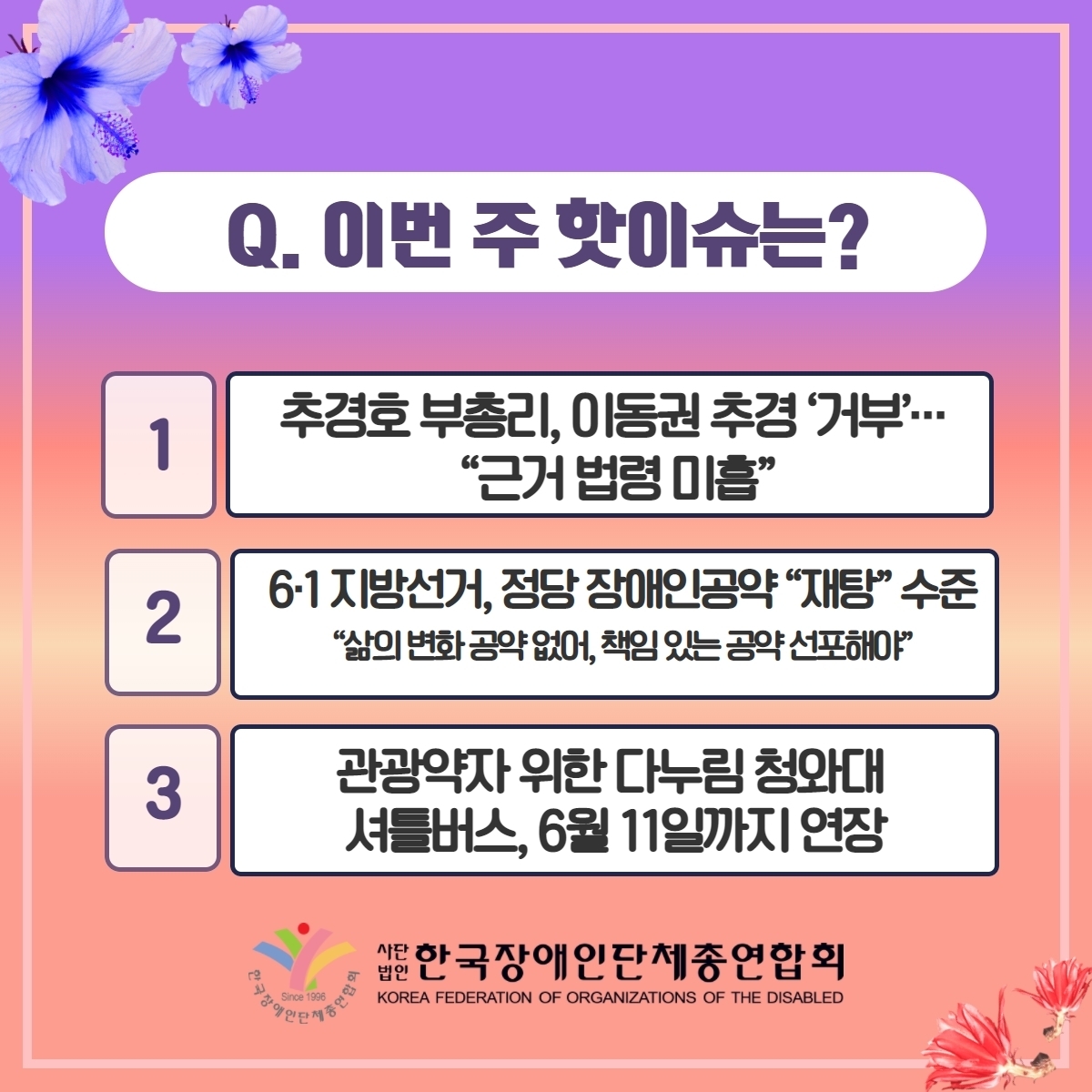 Q. 이번 주 핫이슈는? 1. 추경호 부총리, 이동권 추경 '거부'···"근거 법령 미흡" 2. 6·1 지방선거, 정당 장애인공약 "재탕" 수준 "삶에 변화 공약 없어, 책임 있는 공약 선포해야" 3. 관광약자 위한 다누림 청화대 셔틀버스, 6월 11일까지 연장 @장총련