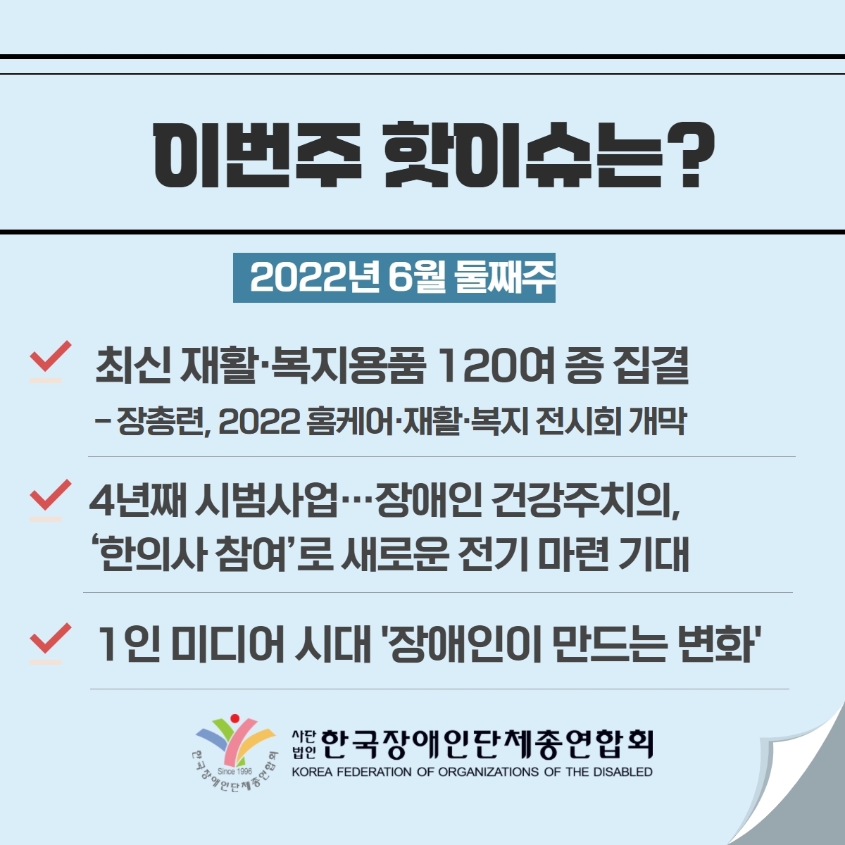 이번주 핫이슈는? 2022년 6월 둘째주 1. 최신 재활·복지용품 120여 종 집결 –장총련, 2022 홈케어·재활·복지 전시회 개막 2. 4년째 시범사업…장애인 건강주치의, ’한의사 참여‘로 새로운 전기 마련 기대 3. 1인 미디어 시대 ’장애인이 만드는 변화‘ @장총련