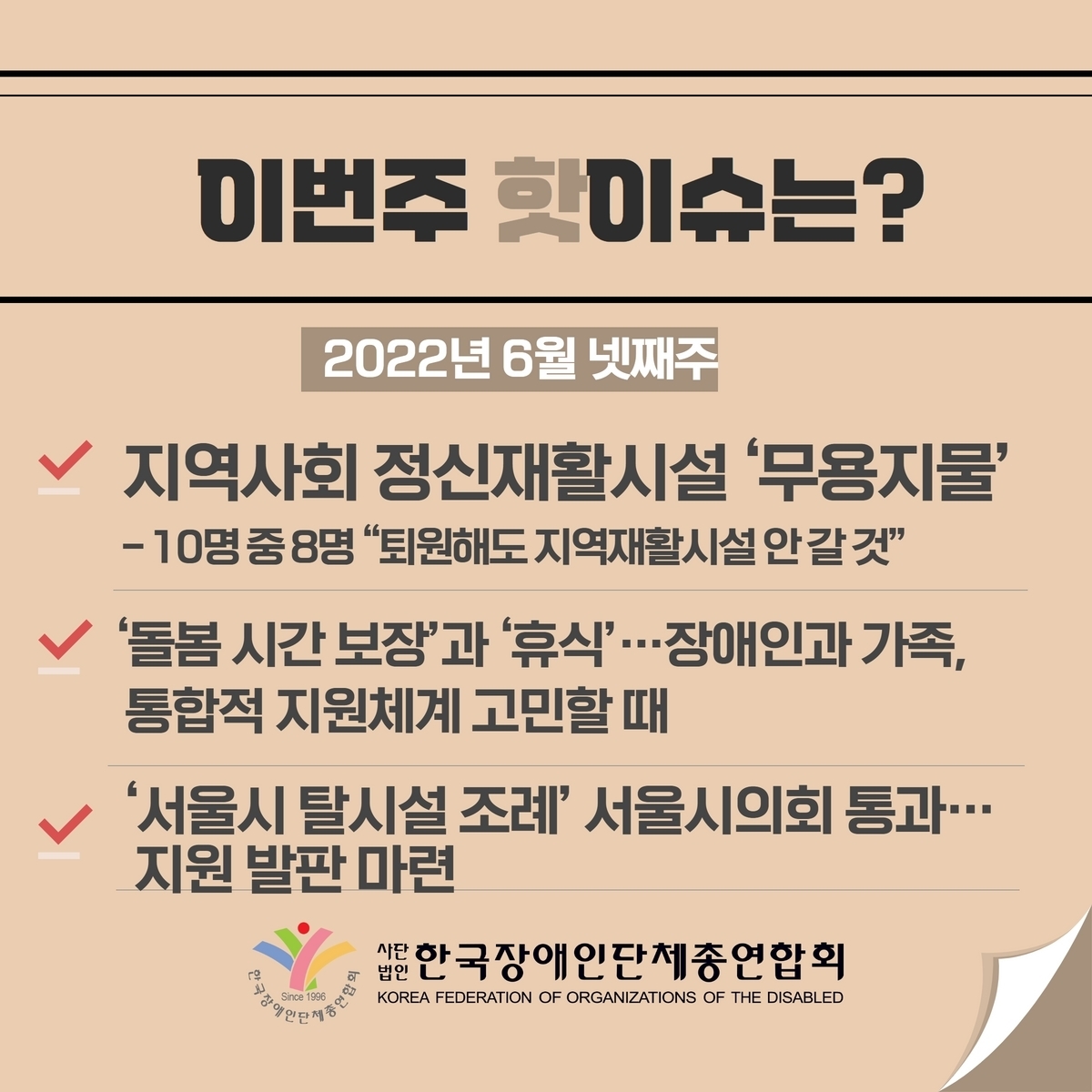 이번주 핫이슈는? 2022년 6월 넷째주 1. 지역사회 정신재활시설 ’무용지물‘ -10명 중8명 “퇴원해도 지역재활시설 안 갈 것” 2. ’돌봄 시간 보장‘과 ’휴식‘…장애인과 가족, 통합적 지원체계 고민할 때 3. ’서울시 탈시설 조례‘ 서울시의회 통과…지원 발판 마련 @장총련