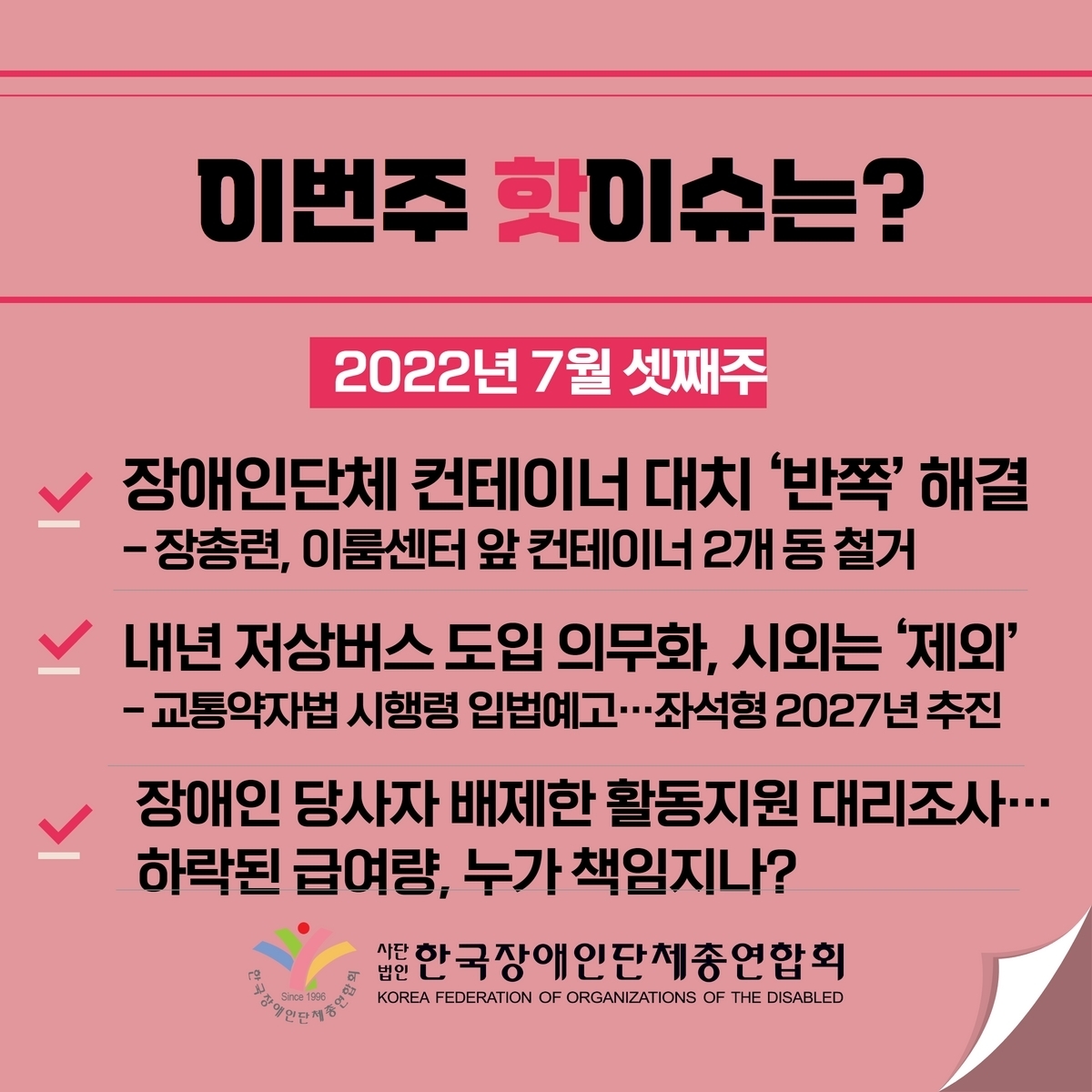 이번주 핫이슈는? 2022년 7월 셋째주 1. 장애인단체 컨테이너 대치 ’반쪽‘ 해결 –장총련, 이룸센터 앞 컨테이너 2개 동 철거 2. 내년 저상버스 도입 의무화, 시외는 ’제외‘ -교통약자법 시행령 입법예고…좌석형 2027년 추진 3. 장애인 당사자 배제한 활동지원 대리 조사… 하락된 급여량, 누가 책임지나? @장총련