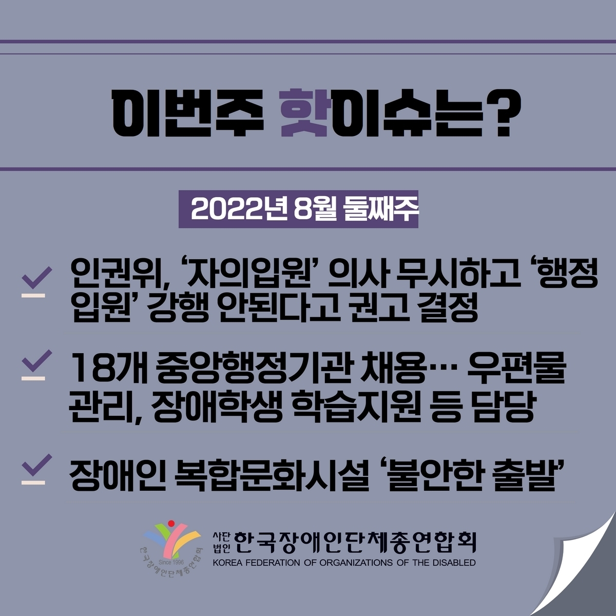이번주 핫이슈는? 2022년 8월 둘째주 1. 인권위, ’자의입원‘ 의사 무시하고 ’행정입원‘ 강행 안된다고 권고 결정 2. 18개 중앙행정기관 채용...우편물관리, 장애학생 학습지원 등 담당 3. 장애인 복합문화시설 ’불안한 출발‘ @장총련
