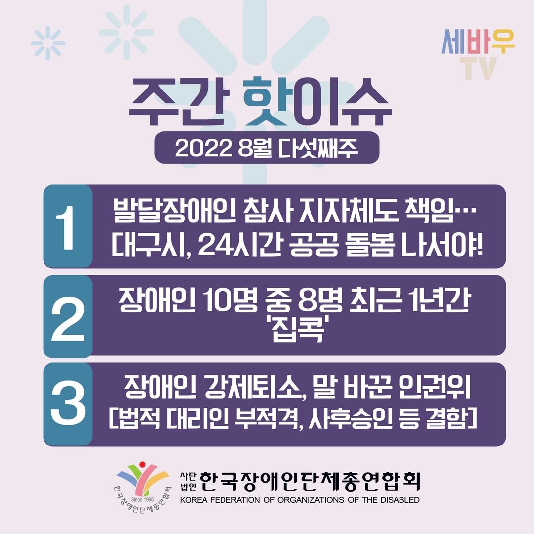 주간 핫이슈 2022 8월 다섯째주 1.발달장애인 참사 지자체도 책임...대구시, 24시간 공공 돌봄 나서야! 2.장애인 10명 중 8명 최근 1년간 ‘집콕’ 3.장애인 강제퇴소, 말 바꾼 인권위 [법적 대리인 부적격, 사후승인 등 결함] @장총련