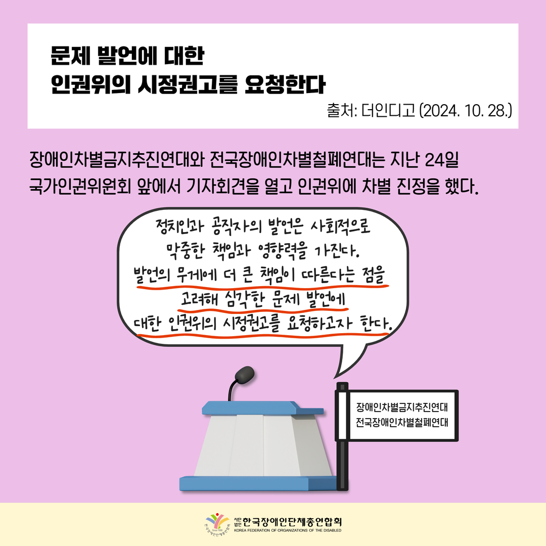 문제 발언에 대한  인권위의 시정권고를 요청한다, 장애인차별금지추진연대와 전국장애인차별철폐연대는 지난 24일  국가인권위원회 앞에서 기자회견을 열고 인권위에 차별 진정을 했다. 정치인과 공직자의 발언은 사회적으로 막중한 책임과 영향력을 가진다. 발언의 무게에 더 큰 책임이 따른다는 점을  고려해 심각한 문제 발언에 대한 인권위의 시정권고를 요청하고자 한다. 출처: 더인디고 (2024. 10. 28.)