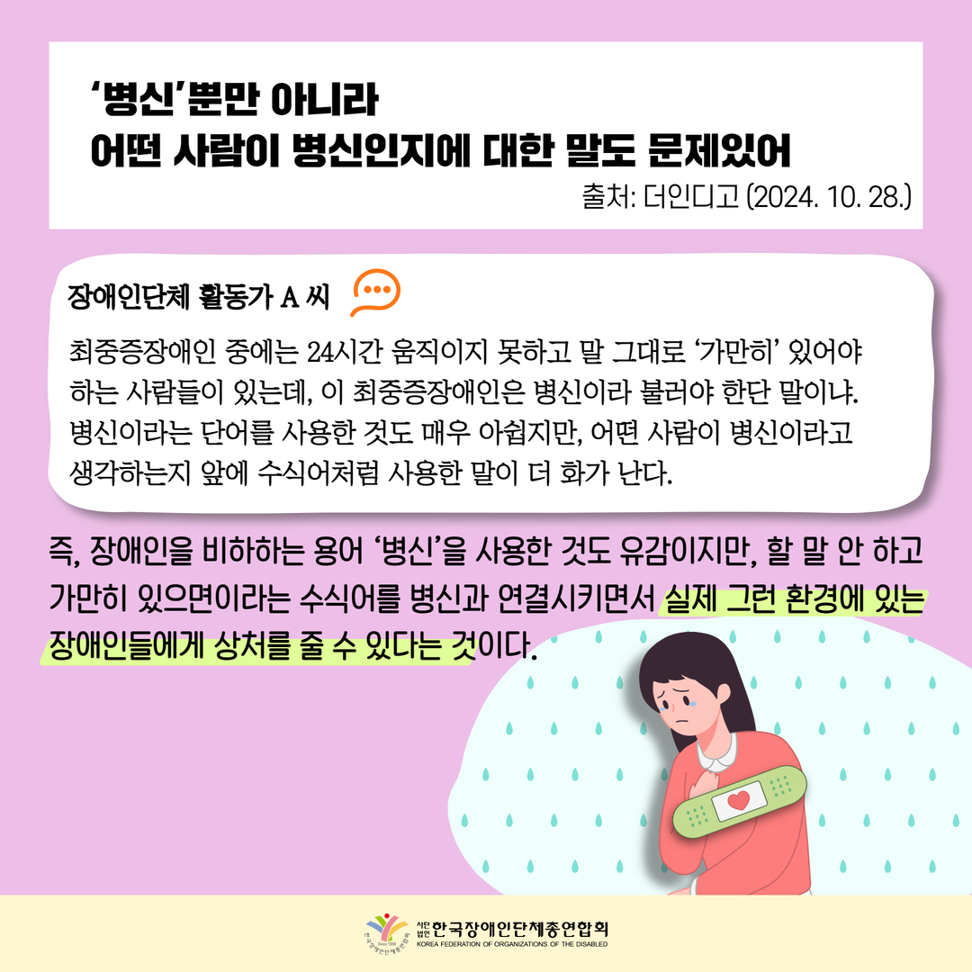 ‘병신’뿐만 아니라  어떤 사람이 병신인지에 대한 말도 문제있어, 장애인단체 활동가 A 씨 최중증장애인 중에는 24시간 움직이지 못하고 말 그대로 ‘가만히’ 있어야  하는 사람들이 있는데, 이 최중증장애인은 병신이라 불러야 한단 말이냐.  병신이라는 단어를 사용한 것도 매우 아쉽지만, 어떤 사람이 병신이라고  생각하는지 앞에 수식어처럼 사용한 말이 더 화가 난다. 즉, 장애인을 비하하는 용어 ‘병신’을 사용한 것도 유감이지만, 할 말 안 하고  가만히 있으면이라는 수식어를 병신과 연결시키면서 실제 그런 환경에 있는  장애인들에게 상처를 줄 수 있다는 것이다.  출처: 더인디고 (2024. 10. 28.)