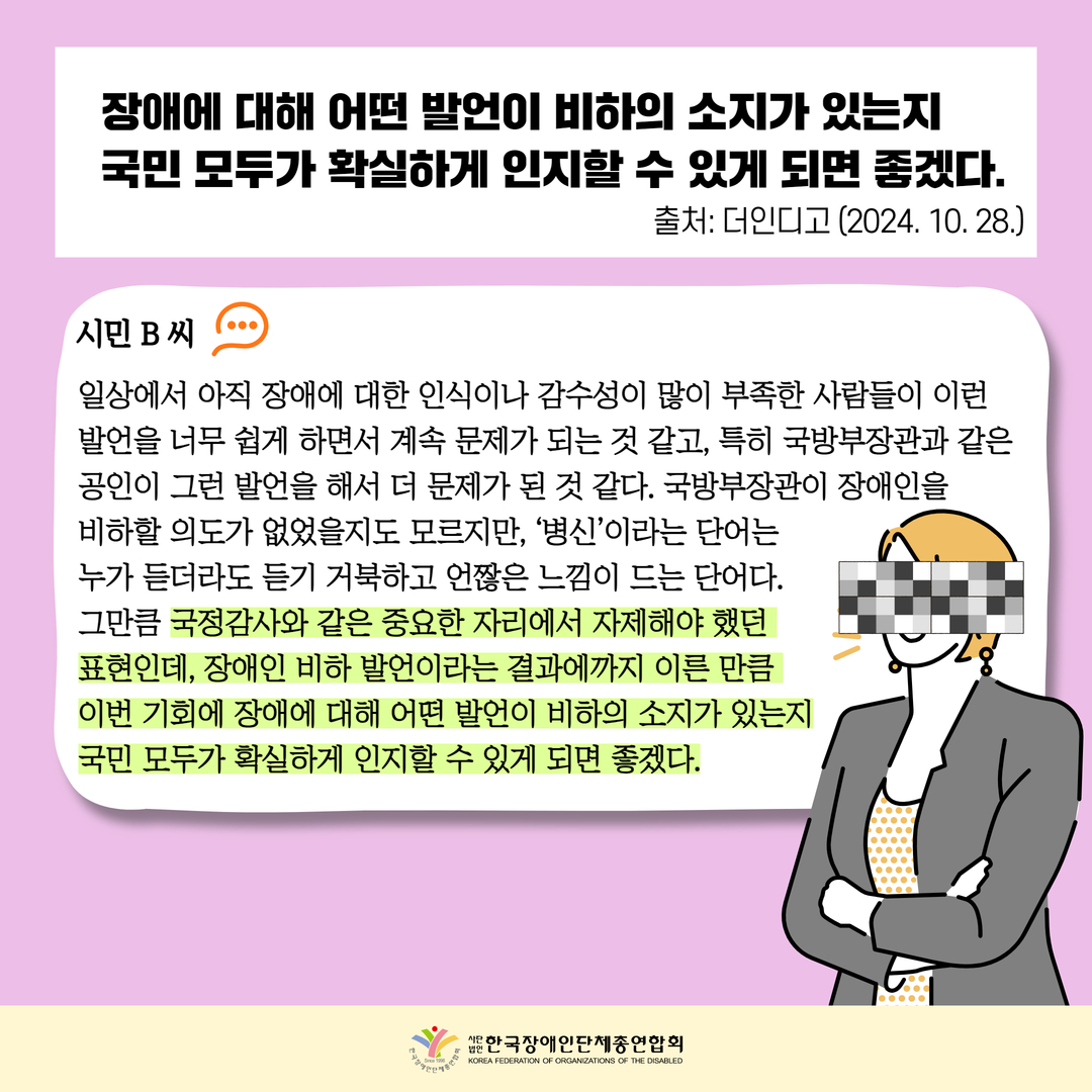 장애에 대해 어떤 발언이 비하의 소지가 있는지 국민 모두가 확실하게 인지할 수 있게 되면 좋겠다.시민 B 씨  일상에서 아직 장애에 대한 인식이나 감수성이 많이 부족한 사람들이 이런 발언을 너무 쉽게 하면서 계속 문제가 되는 것 같고, 특히 국방부장관과 같은 공인이 그런 발언을 해서 더 문제가 된 것 같다. 국방부장관이 장애인을  비하할 의도가 없었을지도 모르지만, ‘병신’이라는 단어는  누가 듣더라도 듣기 거북하고 언짢은 느낌이 드는 단어다.  그만큼 국정감사와 같은 중요한 자리에서 자제해야 했던  표현인데, 장애인 비하 발언이라는 결과에까지 이른 만큼  이번 기회에 장애에 대해 어떤 발언이 비하의 소지가 있는지 국민 모두가 확실하게 인지할 수 있게 되면 좋겠다.출처: 더인디고 (2024. 10. 28.)