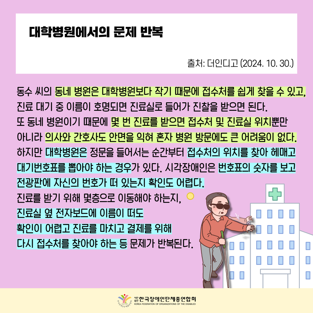 대학병원에서의 문제 반복, 동수 씨의 동네 병원은 대학병원보다 작기 때문에 접수처를 쉽게 찾을 수 있고,진료 대기 중 이름이 호명되면 진료실로 들어가 진찰을 받으면 된다. 또 동네 병원이기 때문에 몇 번 진료를 받으면 접수처 및 진료실 위치뿐만  아니라 의사와 간호사도 안면을 익혀 혼자 병원 방문에도 큰 어려움이 없다. 하지만 대학병원은 정문을 들어서는 순간부터 접수처의 위치를 찾아 헤매고 대기번호표를 뽑아야 하는 경우가 있다. 시각장애인은 번호표의 숫자를 보고 전광판에 자신의 번호가 떠 있는지 확인도 어렵다. 진료를 받기 위해 몇층으로 이동해야 하는지,  진료실 옆 전자보드에 이름이 떠도 확인이 어렵고 진료를 마치고 결제를 위해 다시 접수처를 찾아야 하는 등 문제가 반복된다.  출처: 더인디고 (2024. 10. 30.)