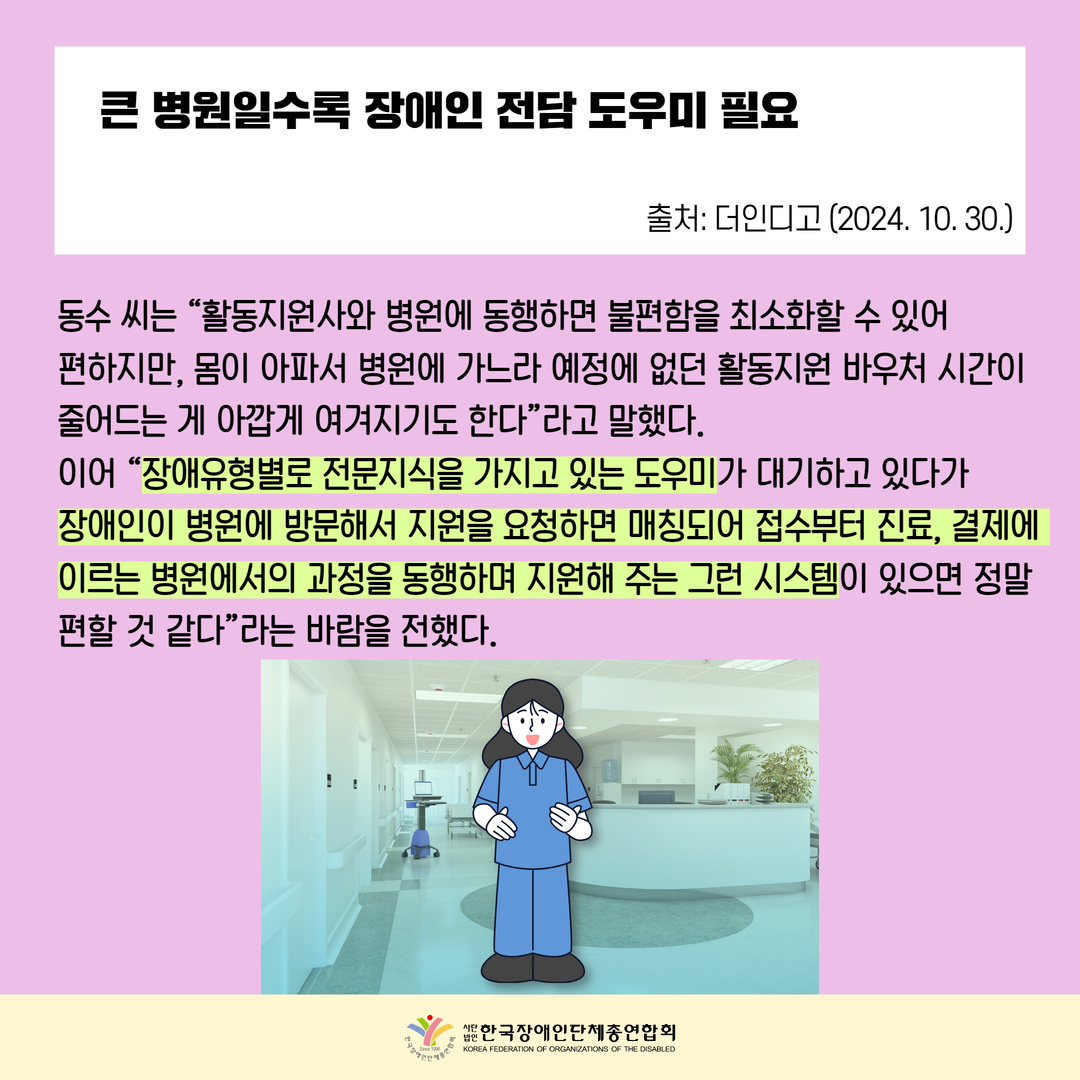 큰 병원일수록 장애인 전담 도우미 필요,  동수 씨는 “활동지원사와 병원에 동행하면 불편함을 최소화할 수 있어  편하지만, 몸이 아파서 병원에 가느라 예정에 없던 활동지원 바우처 시간이 줄어드는 게 아깝게 여겨지기도 한다”라고 말했다. 이어 “장애유형별로 전문지식을 가지고 있는 도우미가 대기하고 있다가  장애인이 병원에 방문해서 지원을 요청하면 매칭되어 접수부터 진료, 결제에 이르는 병원에서의 과정을 동행하며 지원해 주는 그런 시스템이 있으면 정말 편할 것 같다”라는 바람을 전했다. 출처: 더인디고 (2024. 10. 30.)