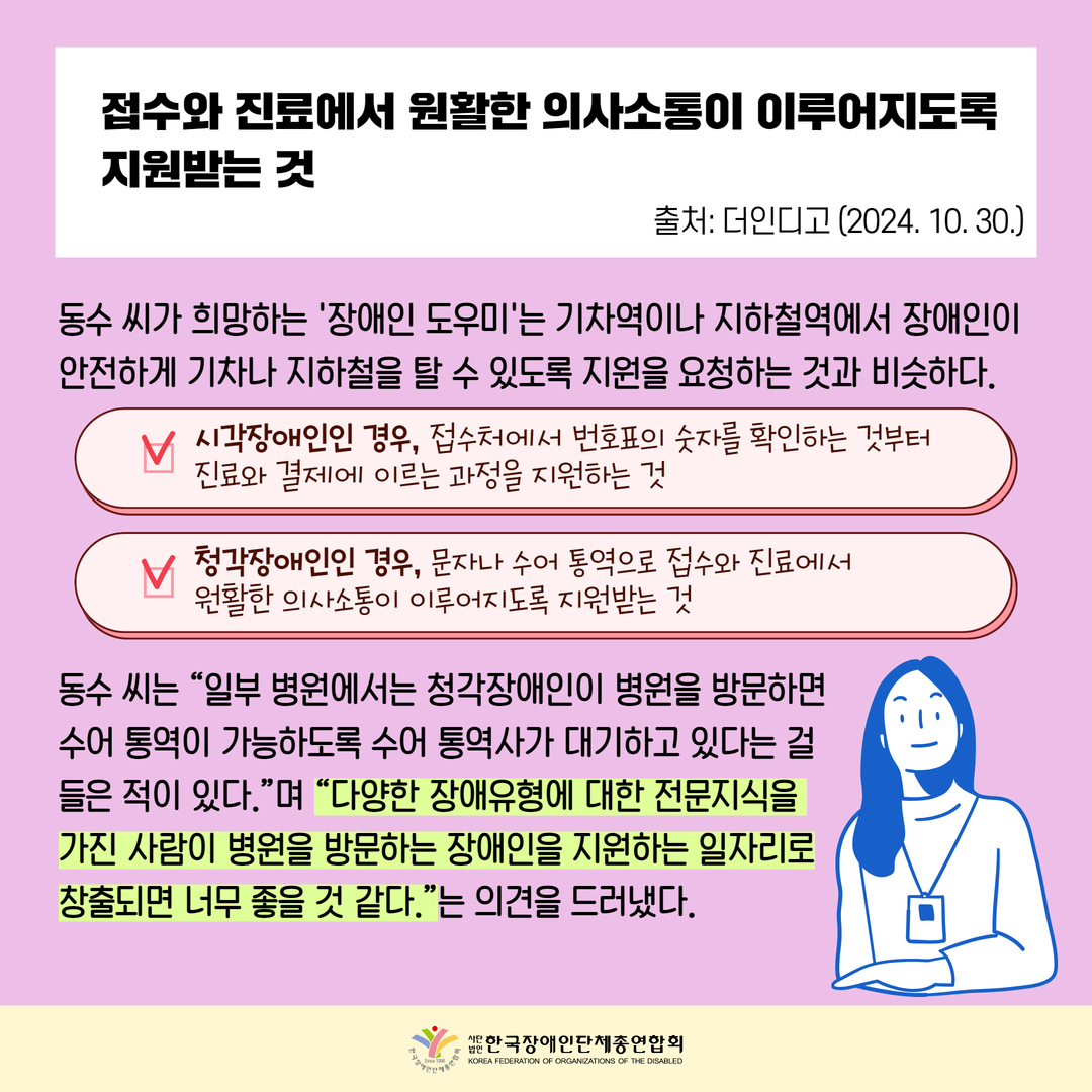 접수와 진료에서 원활한 의사소통이 이루어지도록 지원받는 것, 동수 씨가 희망하는 '장애인 도우미'는 기차역이나 지하철역에서 장애인이 안전하게 기차나 지하철을 탈 수 있도록 지원을 요청하는 것과 비슷하다. 시각장애인인 경우, 접수처에서 번호표의 숫자를 확인하는 것부터  진료와 결제에 이르는 과정을 지원하는 것, 청각장애인인 경우, 문자나 수어 통역으로 접수와 진료에서  원활한 의사소통이 이루어지도록 지원받는 것,   동수 씨는 “일부 병원에서는 청각장애인이 병원을 방문하면  수어 통역이 가능하도록 수어 통역사가 대기하고 있다는 걸  들은 적이 있다.”며 “다양한 장애유형에 대한 전문지식을  가진 사람이 병원을 방문하는 장애인을 지원하는 일자리로 창출되면 너무 좋을 것 같다.”는 의견을 드러냈다. 출처: 더인디고 (2024. 10. 30.)