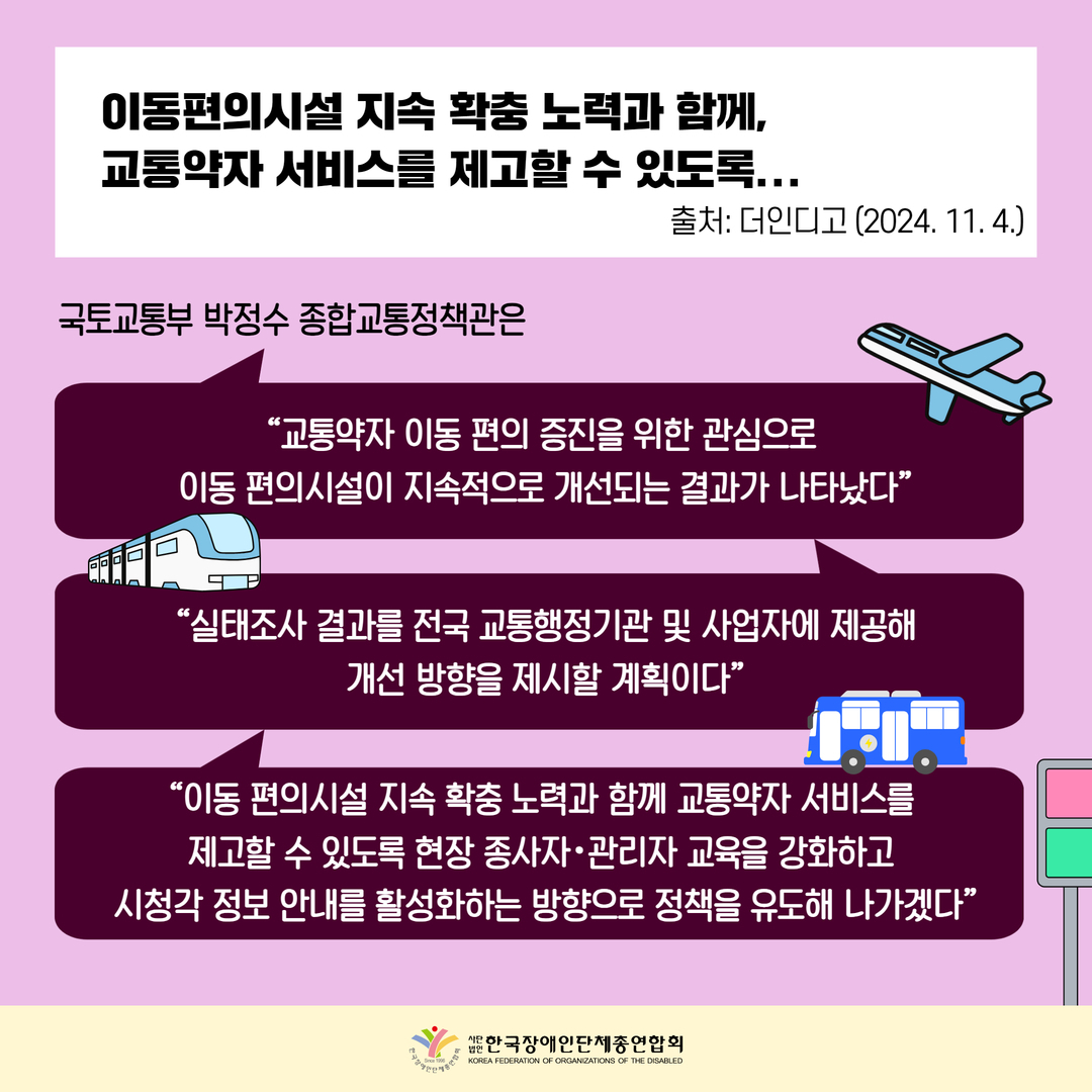 이동편의시설 지속 확충 노력과 함께,  교통약자 서비스를 제고할 수 있도록... 국토교통부 박정수 종합교통정책관은 “교통약자 이동 편의 증진을 위한 관심으로  이동 편의시설이 지속적으로 개선되는 결과가 나타났다”“실태조사 결과를 전국 교통행정기관 및 사업자에 제공해 개선 방향을 제시할 계획이다” “이동 편의시설 지속 확충 노력과 함께 교통약자 서비스를  제고할 수 있도록 현장 종사자･관리자 교육을 강화하고  시청각 정보 안내를 활성화하는 방향으로 정책을 유도해 나가겠다”