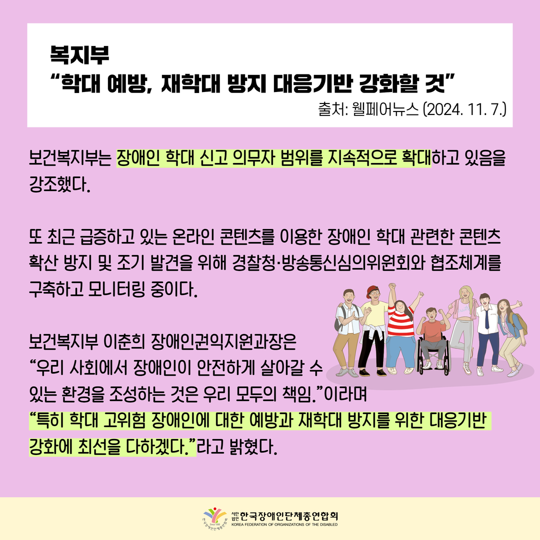 복지부  “학대 예방, 재학대 방지 대응기반 강화할 것”, 보건복지부는 장애인 학대 신고 의무자 범위를 지속적으로 확대하고 있음을  강조했다.   또 최근 급증하고 있는 온라인 콘텐츠를 이용한 장애인 학대 관련한 콘텐츠  확산 방지 및 조기 발견을 위해 경찰청·방송통신심의위원회와 협조체계를  구축하고 모니터링 중이다.  보건복지부 이춘희 장애인권익지원과장은  “우리 사회에서 장애인이 안전하게 살아갈 수 있는 환경을 조성하는 것은 우리 모두의 책임.”이라며  “특히 학대 고위험 장애인에 대한 예방과 재학대 방지를 위한 대응기반  강화에 최선을 다하겠다.”라고 밝혔다.